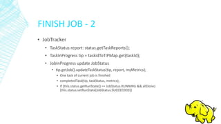FINISH JOB - 2
▪ JobTracker
▪ TaskStatus report: status.getTaskReports();
▪ TaskInProgress tip = taskidToTIPMap.get(taskId);
▪ JobInProgress update JobStatus
▪ tip.getJob().updateTaskStatus(tip, report, myMetrics);
▪ One task of current job is finished
▪ completedTask(tip, taskStatus, metrics);
▪ If (this.status.getRunState() == JobStatus.RUNNING && allDone)
{this.status.setRunState(JobStatus.SUCCEEDED)}
 