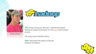 Doug Cutting
2005: Doug Cutting and Michael J. Cafarella developed
Hadoop to support distribution for the Nutch search engine
project.
The project was funded by Yahoo.
2006: Yahoo gave the project to Apache
Software Foundation.
 