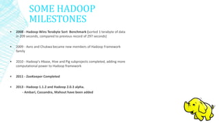 SOME HADOOP
MILESTONES
• 2008 - Hadoop Wins Terabyte Sort Benchmark (sorted 1 terabyte of data
in 209 seconds, compared to previous record of 297 seconds)
• 2009 - Avro and Chukwa became new members of Hadoop Framework
family
• 2010 - Hadoop's Hbase, Hive and Pig subprojects completed, adding more
computational power to Hadoop framework
• 2011 - ZooKeeper Completed
• 2013 - Hadoop 1.1.2 and Hadoop 2.0.3 alpha.
- Ambari, Cassandra, Mahout have been added
 