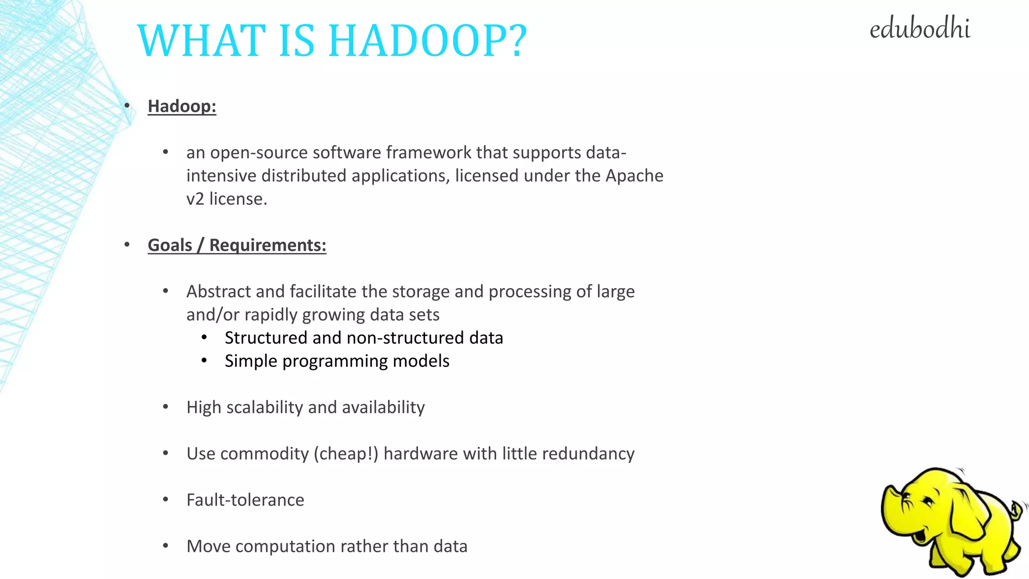 WHAT IS HADOOP?
• Hadoop:
• an open-source software framework that supports data-
intensive distributed applications, licensed under the Apache
v2 license.
• Goals / Requirements:
• Abstract and facilitate the storage and processing of large
and/or rapidly growing data sets
• Structured and non-structured data
• Simple programming models
• High scalability and availability
• Use commodity (cheap!) hardware with little redundancy
• Fault-tolerance
• Move computation rather than data
edubodhi
 