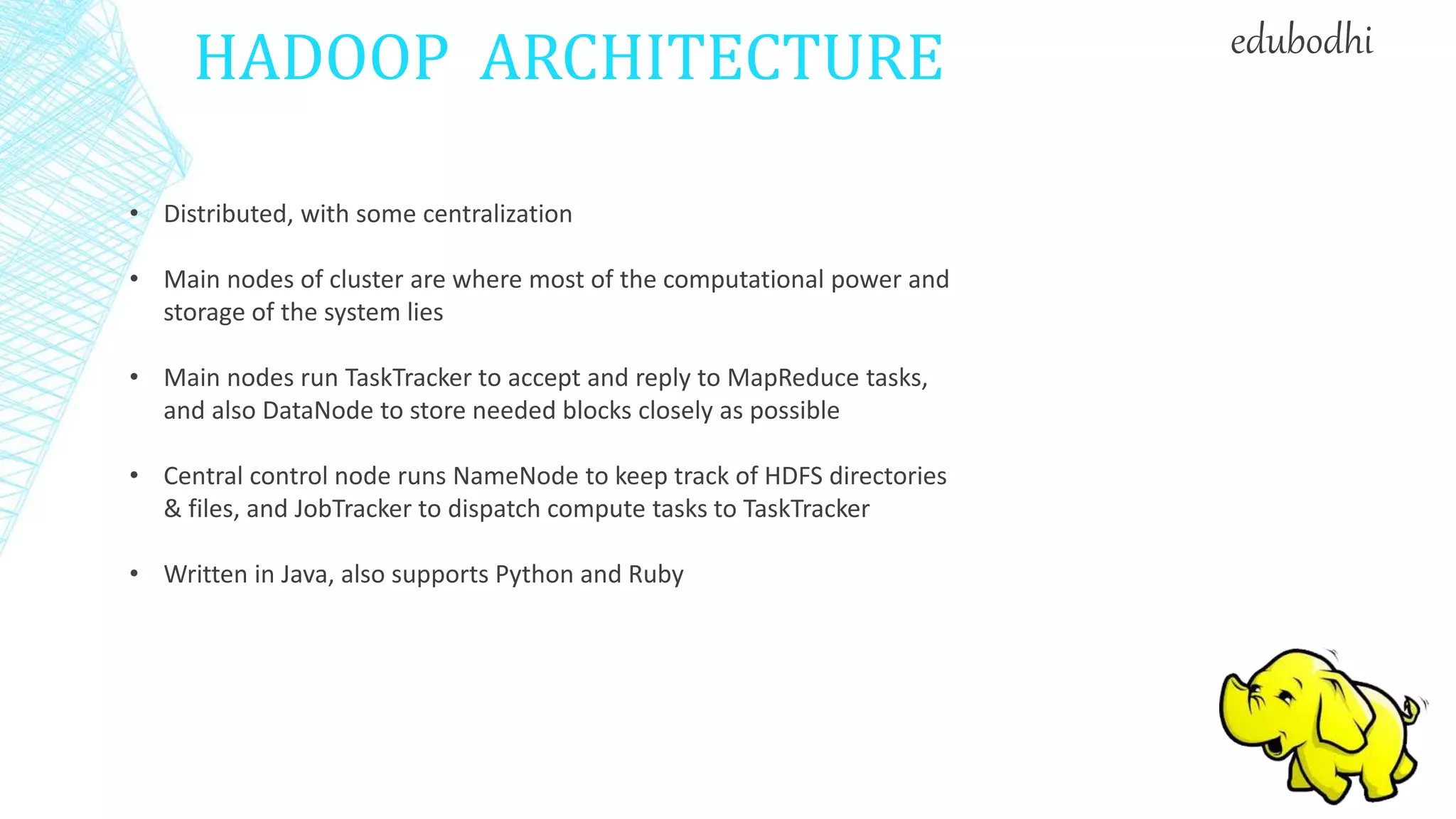 HADOOP ARCHITECTURE
• Distributed, with some centralization
• Main nodes of cluster are where most of the computational power and
storage of the system lies
• Main nodes run TaskTracker to accept and reply to MapReduce tasks,
and also DataNode to store needed blocks closely as possible
• Central control node runs NameNode to keep track of HDFS directories
& files, and JobTracker to dispatch compute tasks to TaskTracker
• Written in Java, also supports Python and Ruby
edubodhi
 