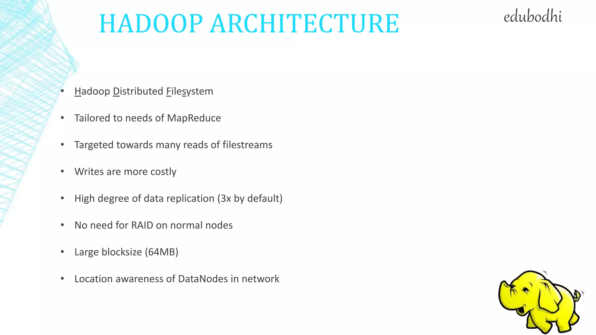 HADOOP ARCHITECTURE
• Hadoop Distributed Filesystem
• Tailored to needs of MapReduce
• Targeted towards many reads of filestreams
• Writes are more costly
• High degree of data replication (3x by default)
• No need for RAID on normal nodes
• Large blocksize (64MB)
• Location awareness of DataNodes in network
edubodhi
 