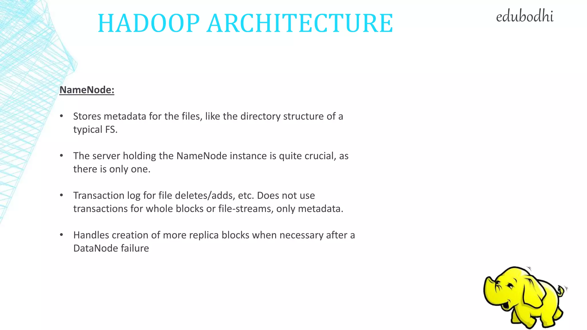 HADOOP ARCHITECTURE
NameNode:
• Stores metadata for the files, like the directory structure of a
typical FS.
• The server holding the NameNode instance is quite crucial, as
there is only one.
• Transaction log for file deletes/adds, etc. Does not use
transactions for whole blocks or file-streams, only metadata.
• Handles creation of more replica blocks when necessary after a
DataNode failure
edubodhi
 