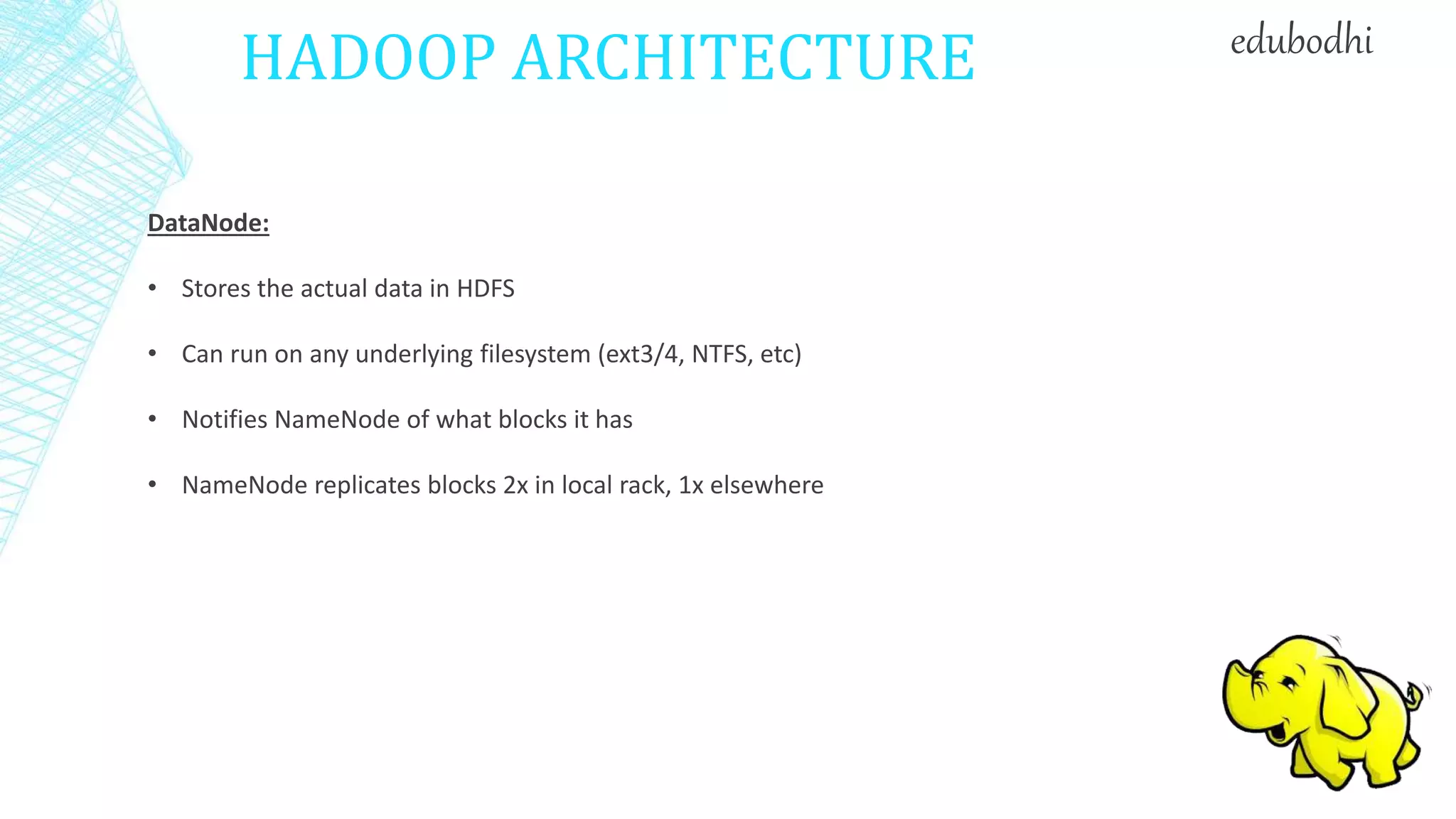 HADOOP ARCHITECTURE
DataNode:
• Stores the actual data in HDFS
• Can run on any underlying filesystem (ext3/4, NTFS, etc)
• Notifies NameNode of what blocks it has
• NameNode replicates blocks 2x in local rack, 1x elsewhere
edubodhi
 