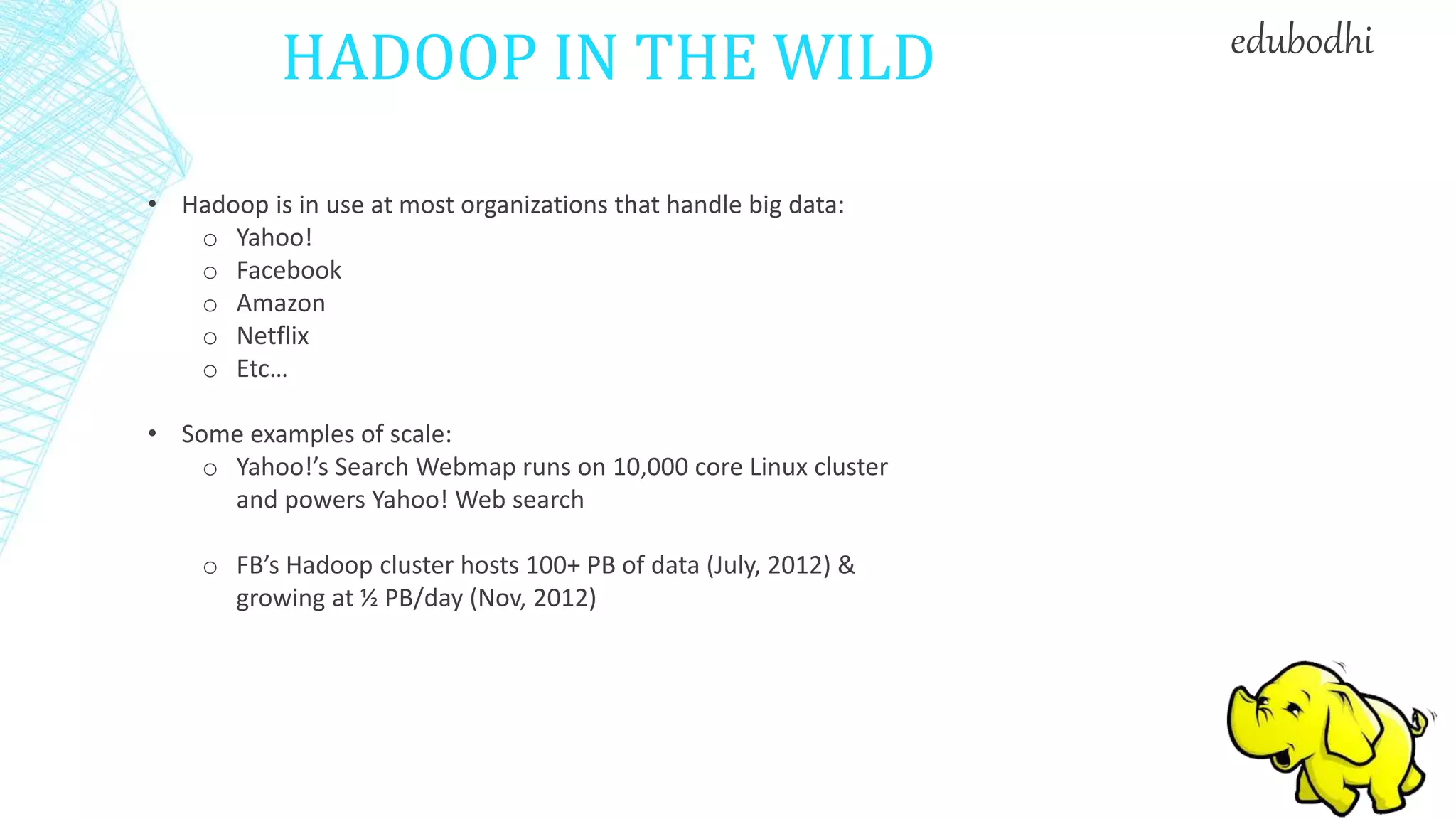 HADOOP IN THE WILD
• Hadoop is in use at most organizations that handle big data:
o Yahoo!
o Facebook
o Amazon
o Netflix
o Etc…
• Some examples of scale:
o Yahoo!’s Search Webmap runs on 10,000 core Linux cluster
and powers Yahoo! Web search
o FB’s Hadoop cluster hosts 100+ PB of data (July, 2012) &
growing at ½ PB/day (Nov, 2012)
edubodhi
 