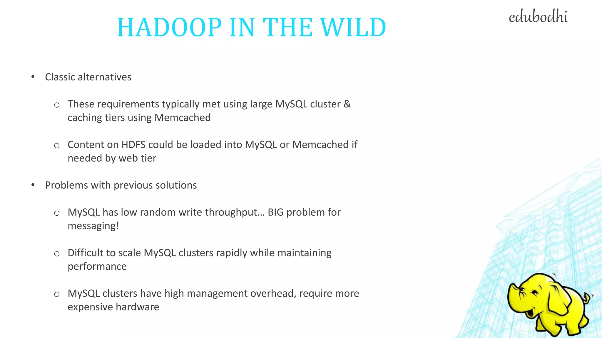 HADOOP IN THE WILD
• Classic alternatives
o These requirements typically met using large MySQL cluster &
caching tiers using Memcached
o Content on HDFS could be loaded into MySQL or Memcached if
needed by web tier
• Problems with previous solutions
o MySQL has low random write throughput… BIG problem for
messaging!
o Difficult to scale MySQL clusters rapidly while maintaining
performance
o MySQL clusters have high management overhead, require more
expensive hardware
edubodhi
 