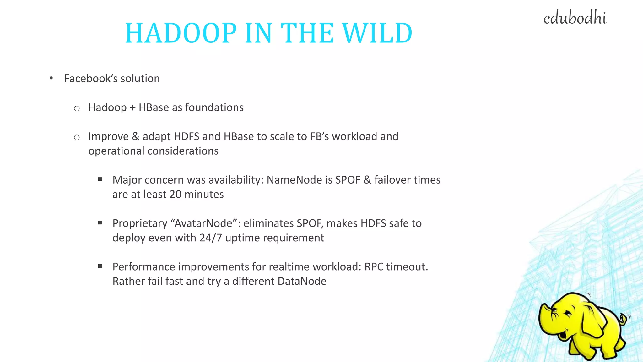 HADOOP IN THE WILD
• Facebook’s solution
o Hadoop + HBase as foundations
o Improve & adapt HDFS and HBase to scale to FB’s workload and
operational considerations
 Major concern was availability: NameNode is SPOF & failover times
are at least 20 minutes
 Proprietary “AvatarNode”: eliminates SPOF, makes HDFS safe to
deploy even with 24/7 uptime requirement
 Performance improvements for realtime workload: RPC timeout.
Rather fail fast and try a different DataNode
edubodhi
 