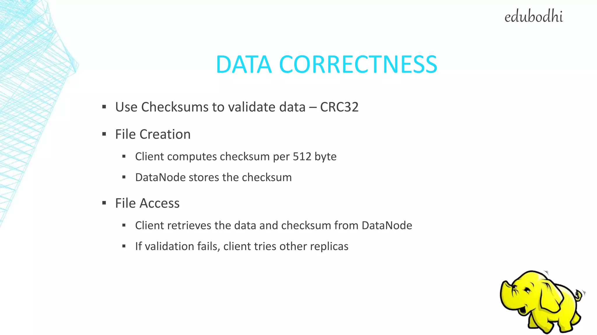 DATA CORRECTNESS
▪ Use Checksums to validate data – CRC32
▪ File Creation
▪ Client computes checksum per 512 byte
▪ DataNode stores the checksum
▪ File Access
▪ Client retrieves the data and checksum from DataNode
▪ If validation fails, client tries other replicas
edubodhi
 