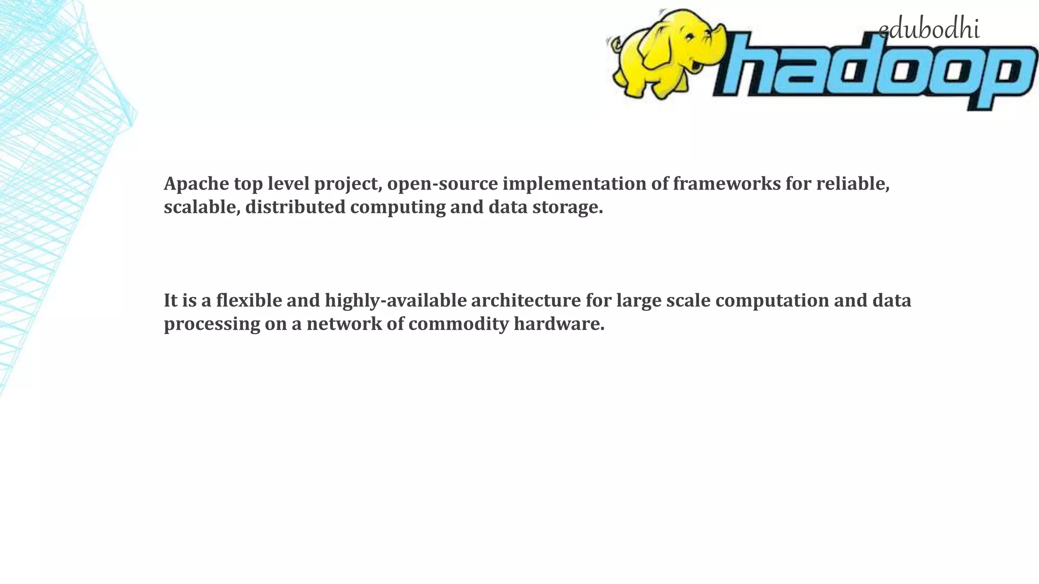Apache top level project, open-source implementation of frameworks for reliable,
scalable, distributed computing and data storage.
It is a flexible and highly-available architecture for large scale computation and data
processing on a network of commodity hardware.
edubodhi
 