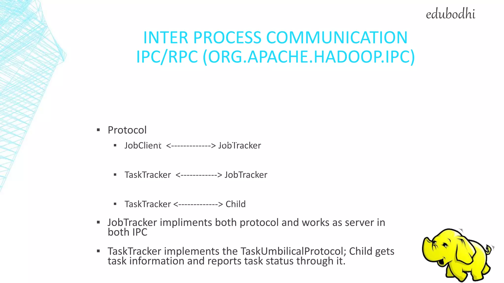 INTER PROCESS COMMUNICATION
IPC/RPC (ORG.APACHE.HADOOP.IPC)
▪ Protocol
▪ JobClient <-------------> JobTracker
▪ TaskTracker <------------> JobTracker
▪ TaskTracker <-------------> Child
▪ JobTracker impliments both protocol and works as server in
both IPC
▪ TaskTracker implements the TaskUmbilicalProtocol; Child gets
task information and reports task status through it.
JobSubmissionProtocol
InterTrackerProtocol
TaskUmbilicalProtocol
edubodhi
 