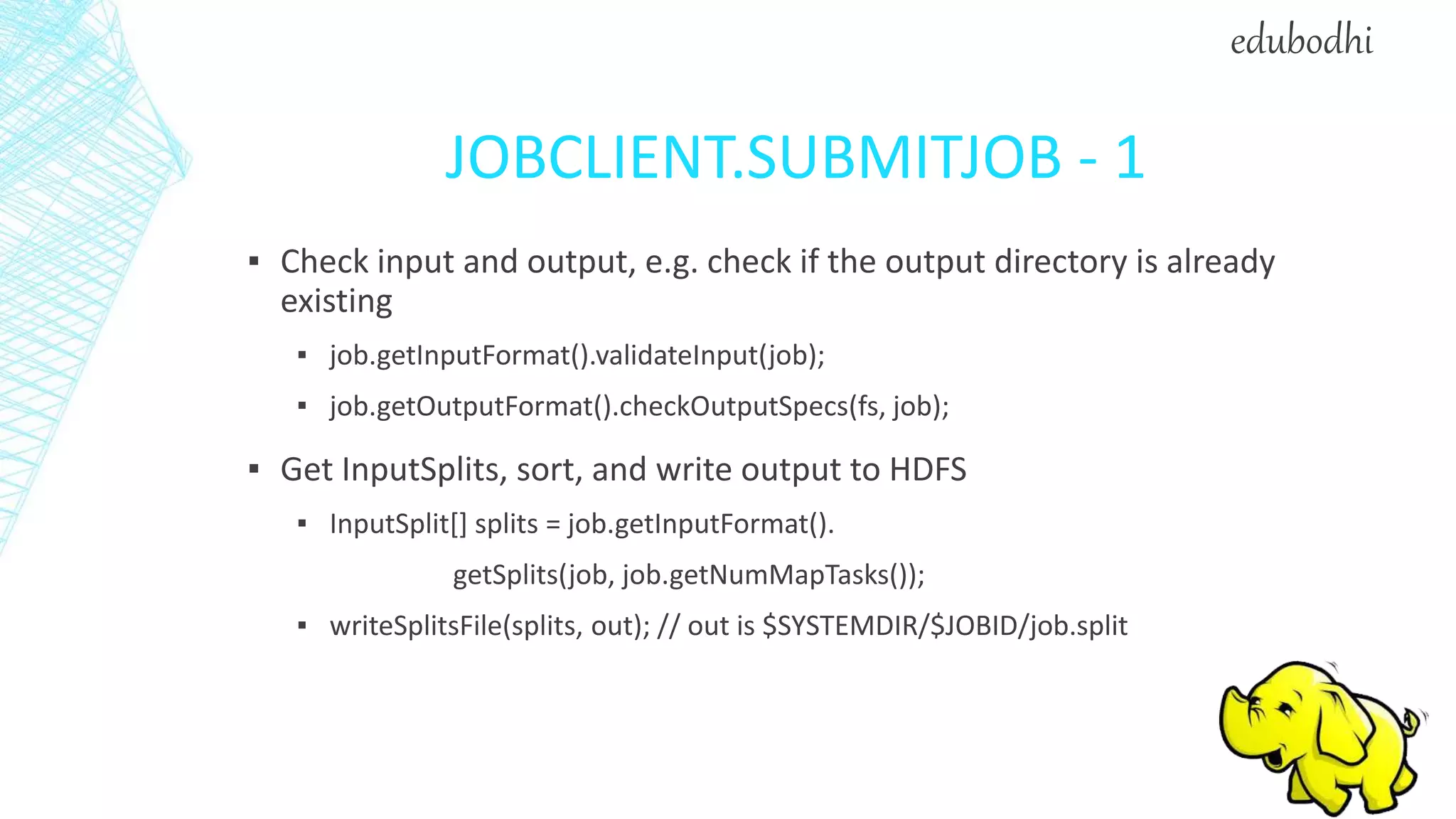 JOBCLIENT.SUBMITJOB - 1
▪ Check input and output, e.g. check if the output directory is already
existing
▪ job.getInputFormat().validateInput(job);
▪ job.getOutputFormat().checkOutputSpecs(fs, job);
▪ Get InputSplits, sort, and write output to HDFS
▪ InputSplit[] splits = job.getInputFormat().
getSplits(job, job.getNumMapTasks());
▪ writeSplitsFile(splits, out); // out is $SYSTEMDIR/$JOBID/job.split
edubodhi
 