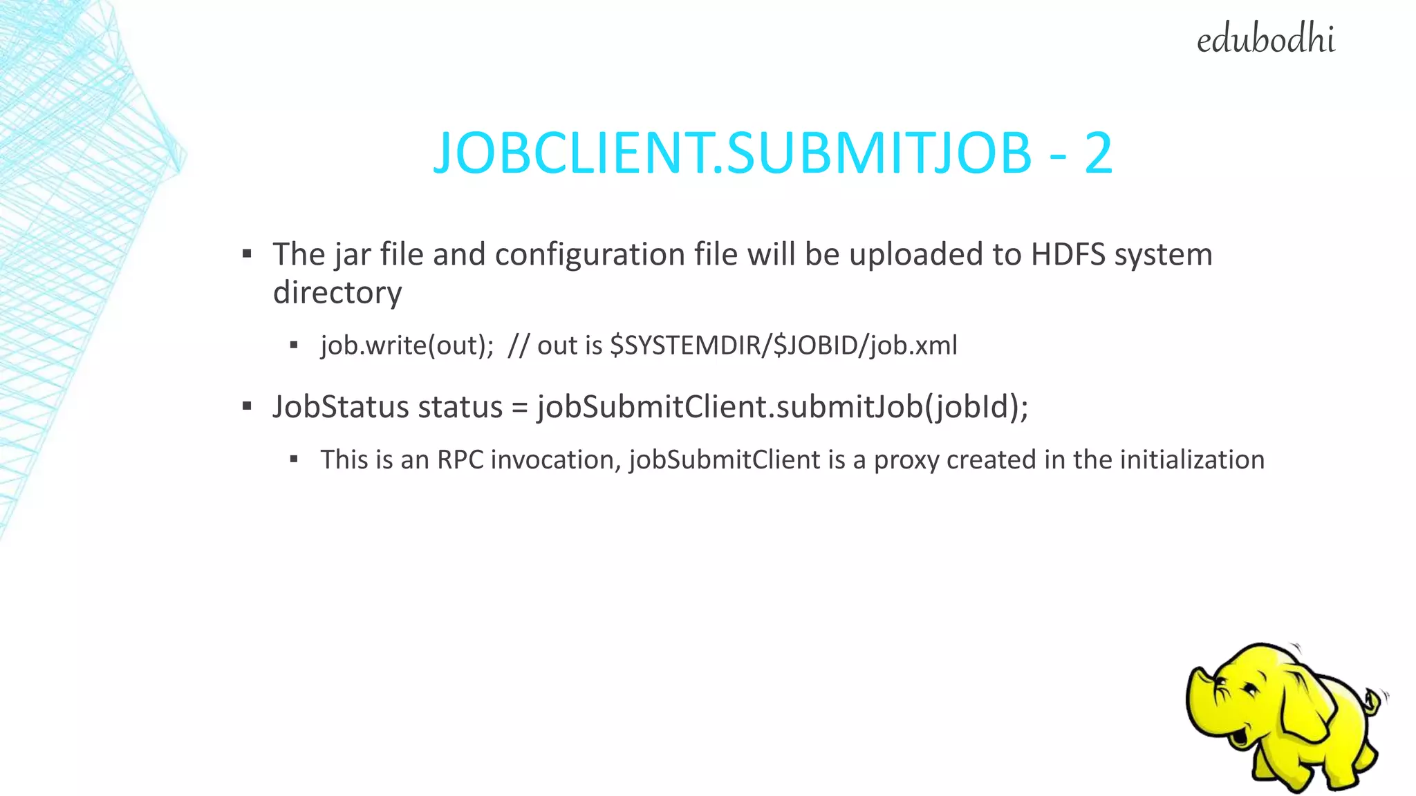 JOBCLIENT.SUBMITJOB - 2
▪ The jar file and configuration file will be uploaded to HDFS system
directory
▪ job.write(out); // out is $SYSTEMDIR/$JOBID/job.xml
▪ JobStatus status = jobSubmitClient.submitJob(jobId);
▪ This is an RPC invocation, jobSubmitClient is a proxy created in the initialization
edubodhi
 