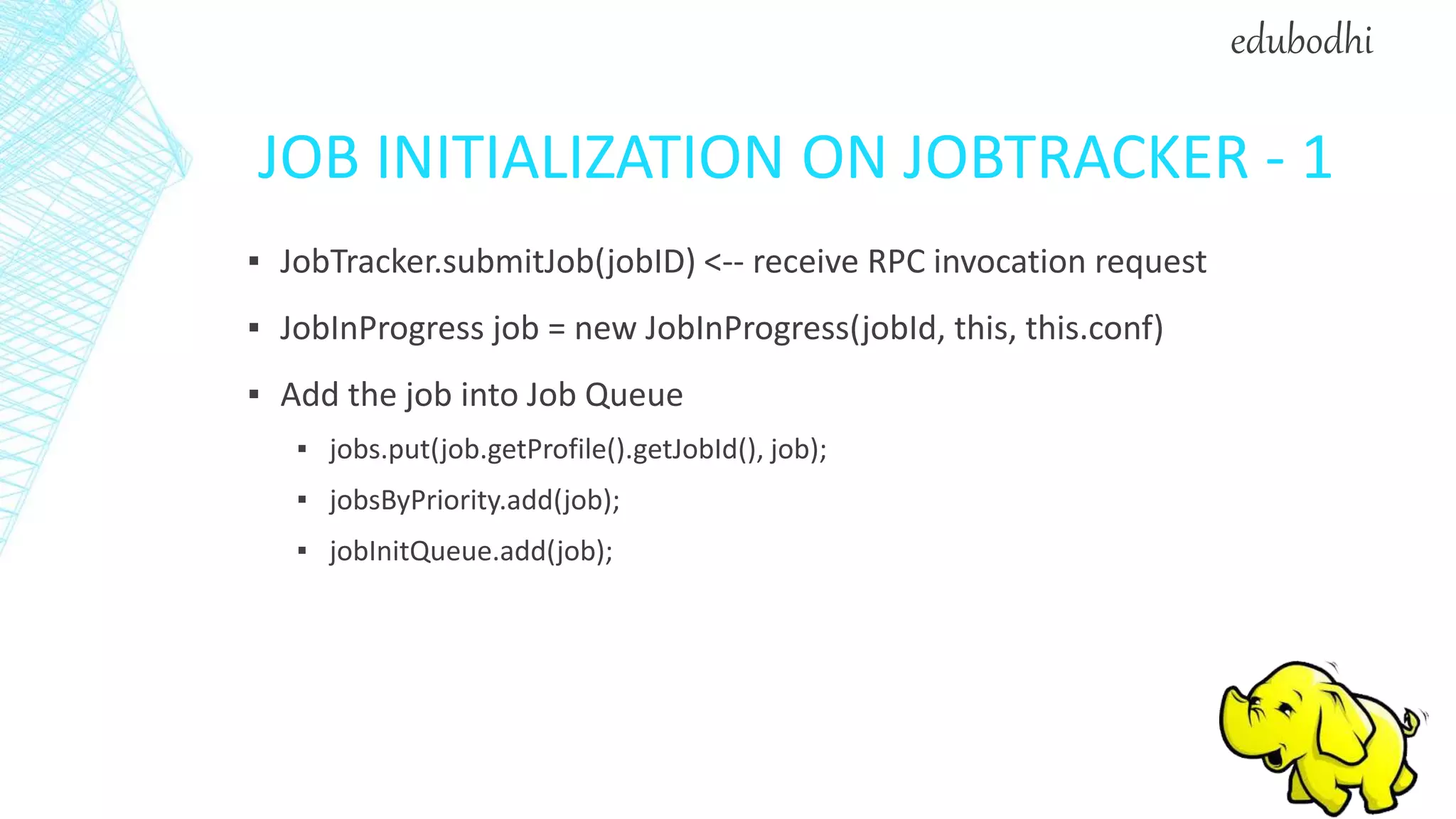 JOB INITIALIZATION ON JOBTRACKER - 1
▪ JobTracker.submitJob(jobID) <-- receive RPC invocation request
▪ JobInProgress job = new JobInProgress(jobId, this, this.conf)
▪ Add the job into Job Queue
▪ jobs.put(job.getProfile().getJobId(), job);
▪ jobsByPriority.add(job);
▪ jobInitQueue.add(job);
edubodhi
 