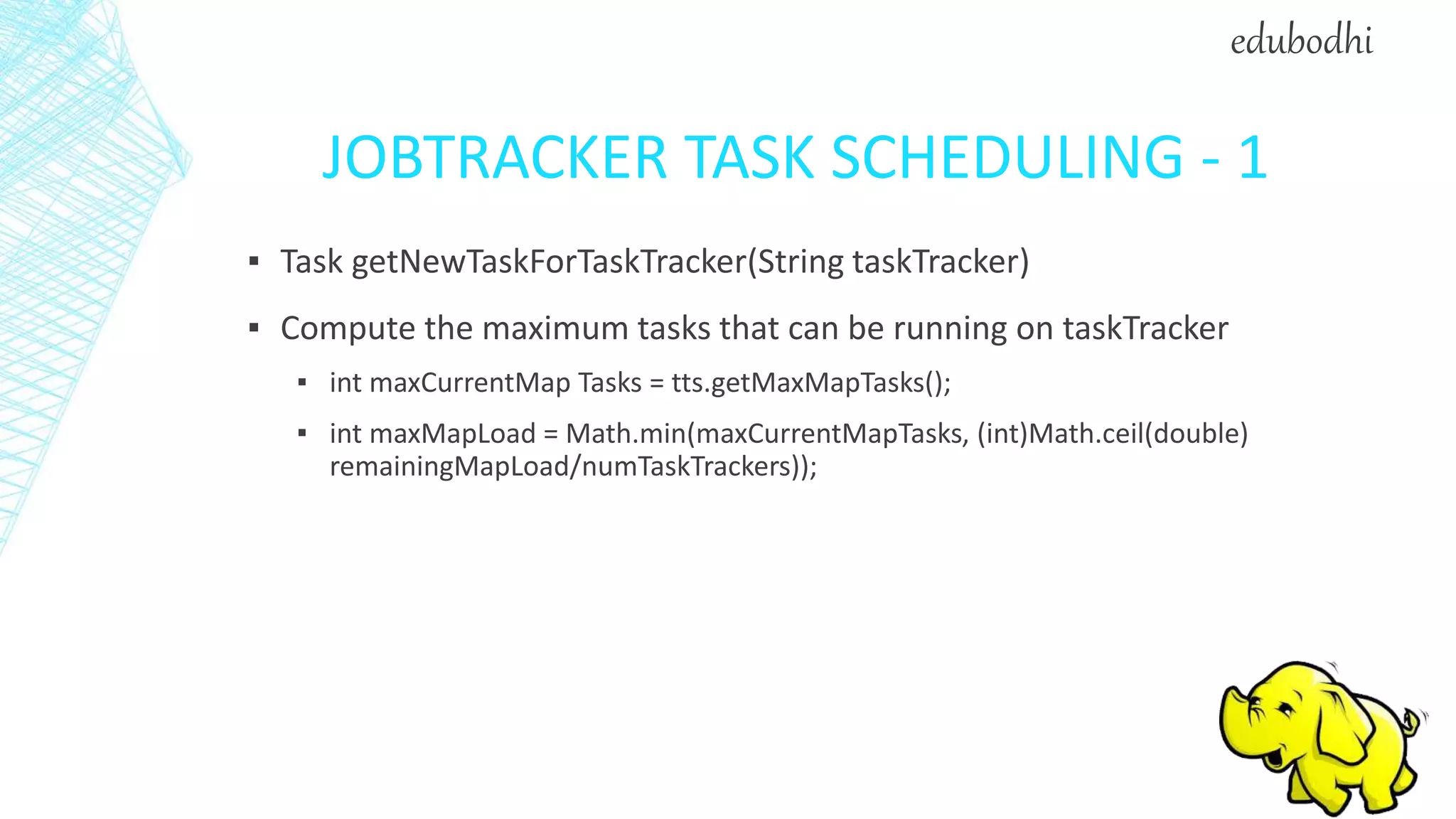 JOBTRACKER TASK SCHEDULING - 1
▪ Task getNewTaskForTaskTracker(String taskTracker)
▪ Compute the maximum tasks that can be running on taskTracker
▪ int maxCurrentMap Tasks = tts.getMaxMapTasks();
▪ int maxMapLoad = Math.min(maxCurrentMapTasks, (int)Math.ceil(double)
remainingMapLoad/numTaskTrackers));
edubodhi
 