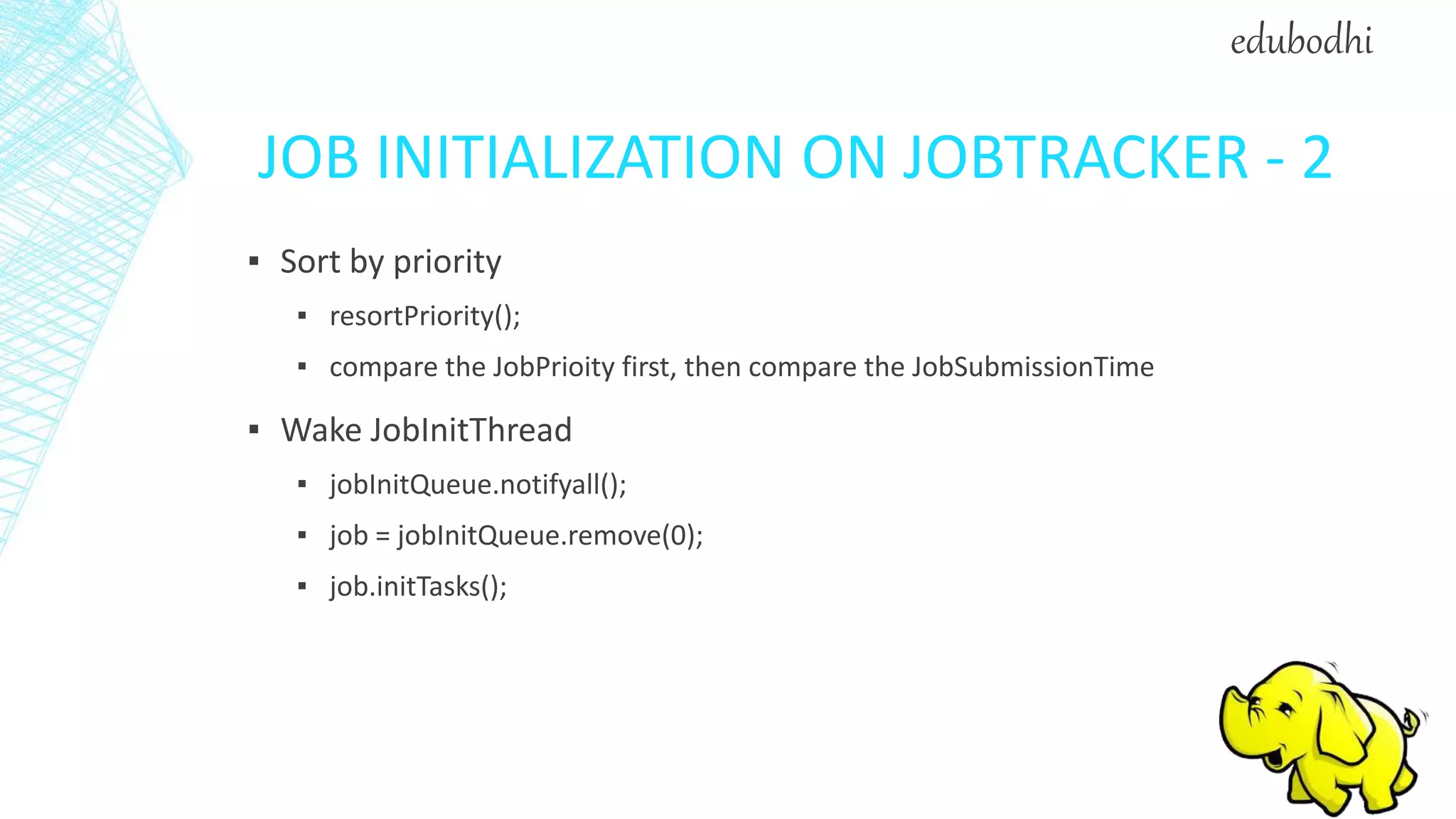 JOB INITIALIZATION ON JOBTRACKER - 2
▪ Sort by priority
▪ resortPriority();
▪ compare the JobPrioity first, then compare the JobSubmissionTime
▪ Wake JobInitThread
▪ jobInitQueue.notifyall();
▪ job = jobInitQueue.remove(0);
▪ job.initTasks();
edubodhi
 
