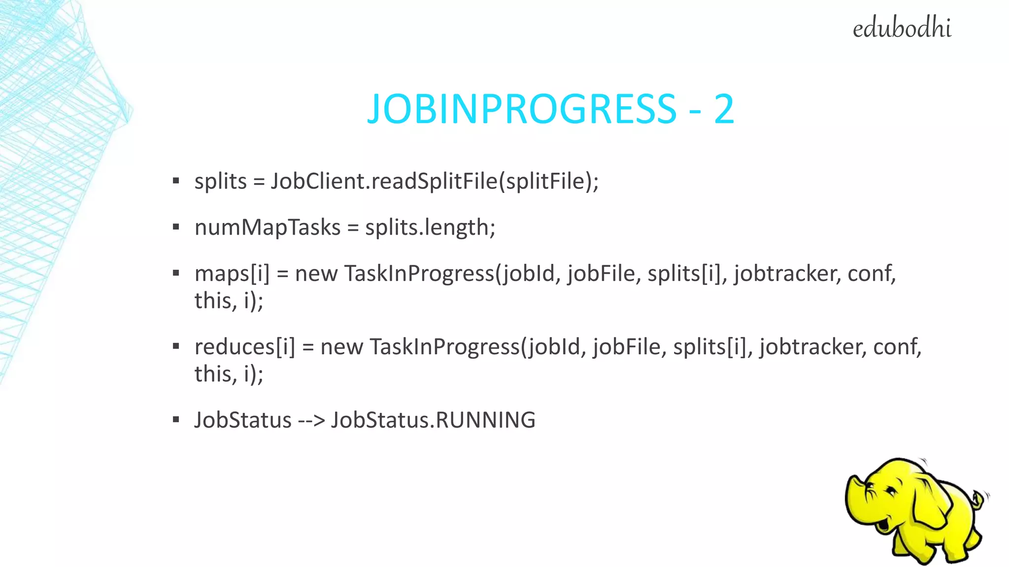 JOBINPROGRESS - 2
▪ splits = JobClient.readSplitFile(splitFile);
▪ numMapTasks = splits.length;
▪ maps[i] = new TaskInProgress(jobId, jobFile, splits[i], jobtracker, conf,
this, i);
▪ reduces[i] = new TaskInProgress(jobId, jobFile, splits[i], jobtracker, conf,
this, i);
▪ JobStatus --> JobStatus.RUNNING
edubodhi
 