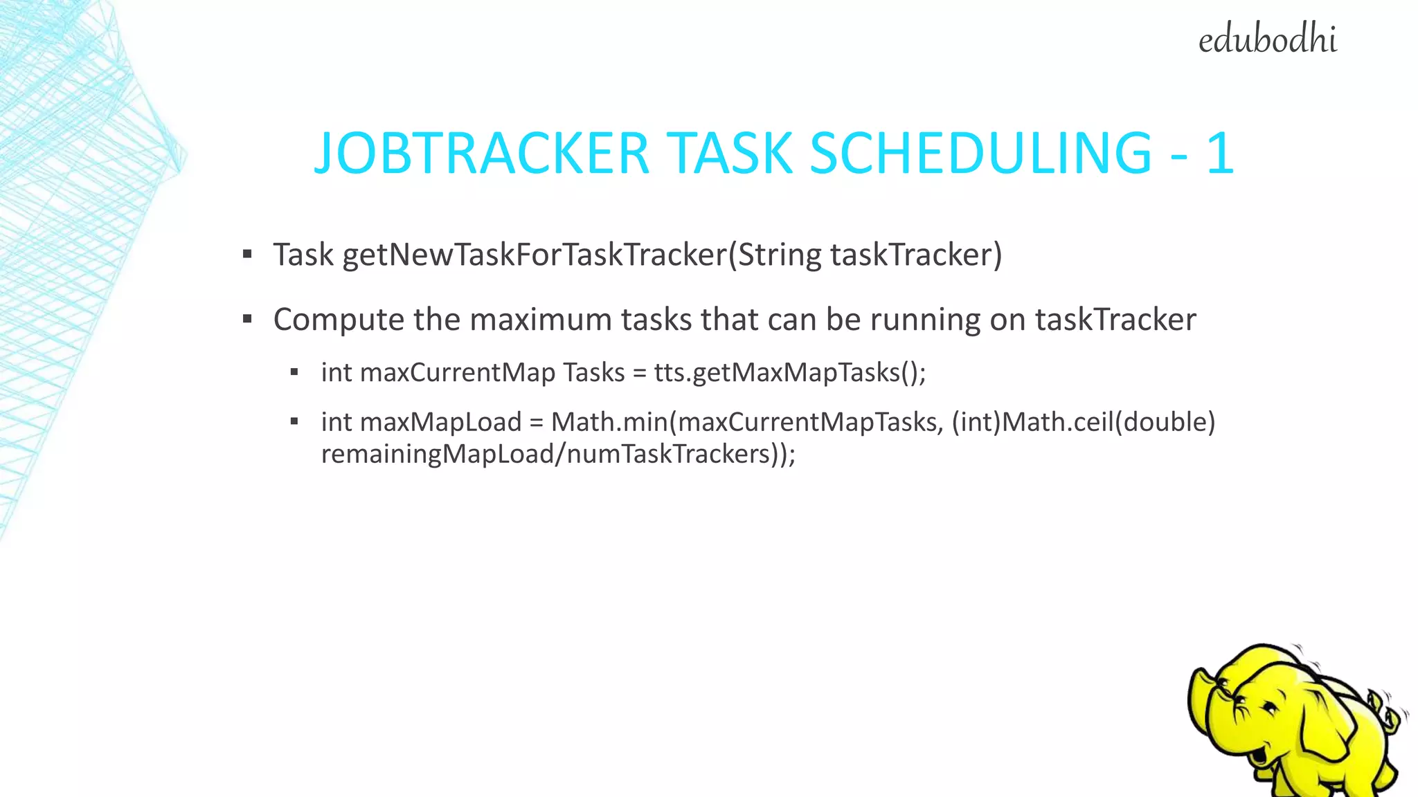 JOBTRACKER TASK SCHEDULING - 1
▪ Task getNewTaskForTaskTracker(String taskTracker)
▪ Compute the maximum tasks that can be running on taskTracker
▪ int maxCurrentMap Tasks = tts.getMaxMapTasks();
▪ int maxMapLoad = Math.min(maxCurrentMapTasks, (int)Math.ceil(double)
remainingMapLoad/numTaskTrackers));
edubodhi
 