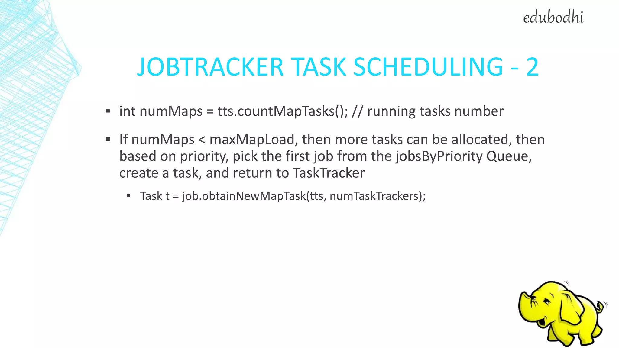 JOBTRACKER TASK SCHEDULING - 2
▪ int numMaps = tts.countMapTasks(); // running tasks number
▪ If numMaps < maxMapLoad, then more tasks can be allocated, then
based on priority, pick the first job from the jobsByPriority Queue,
create a task, and return to TaskTracker
▪ Task t = job.obtainNewMapTask(tts, numTaskTrackers);
edubodhi
 