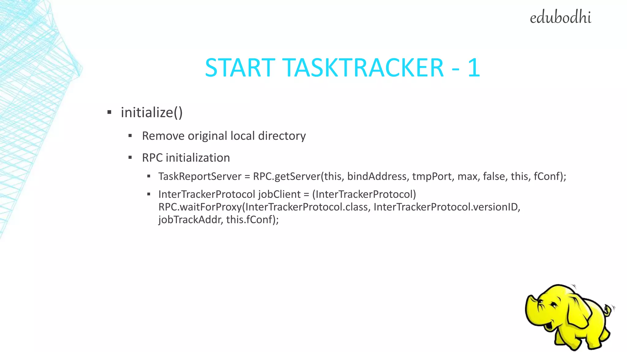 START TASKTRACKER - 1
▪ initialize()
▪ Remove original local directory
▪ RPC initialization
▪ TaskReportServer = RPC.getServer(this, bindAddress, tmpPort, max, false, this, fConf);
▪ InterTrackerProtocol jobClient = (InterTrackerProtocol)
RPC.waitForProxy(InterTrackerProtocol.class, InterTrackerProtocol.versionID,
jobTrackAddr, this.fConf);
edubodhi
 