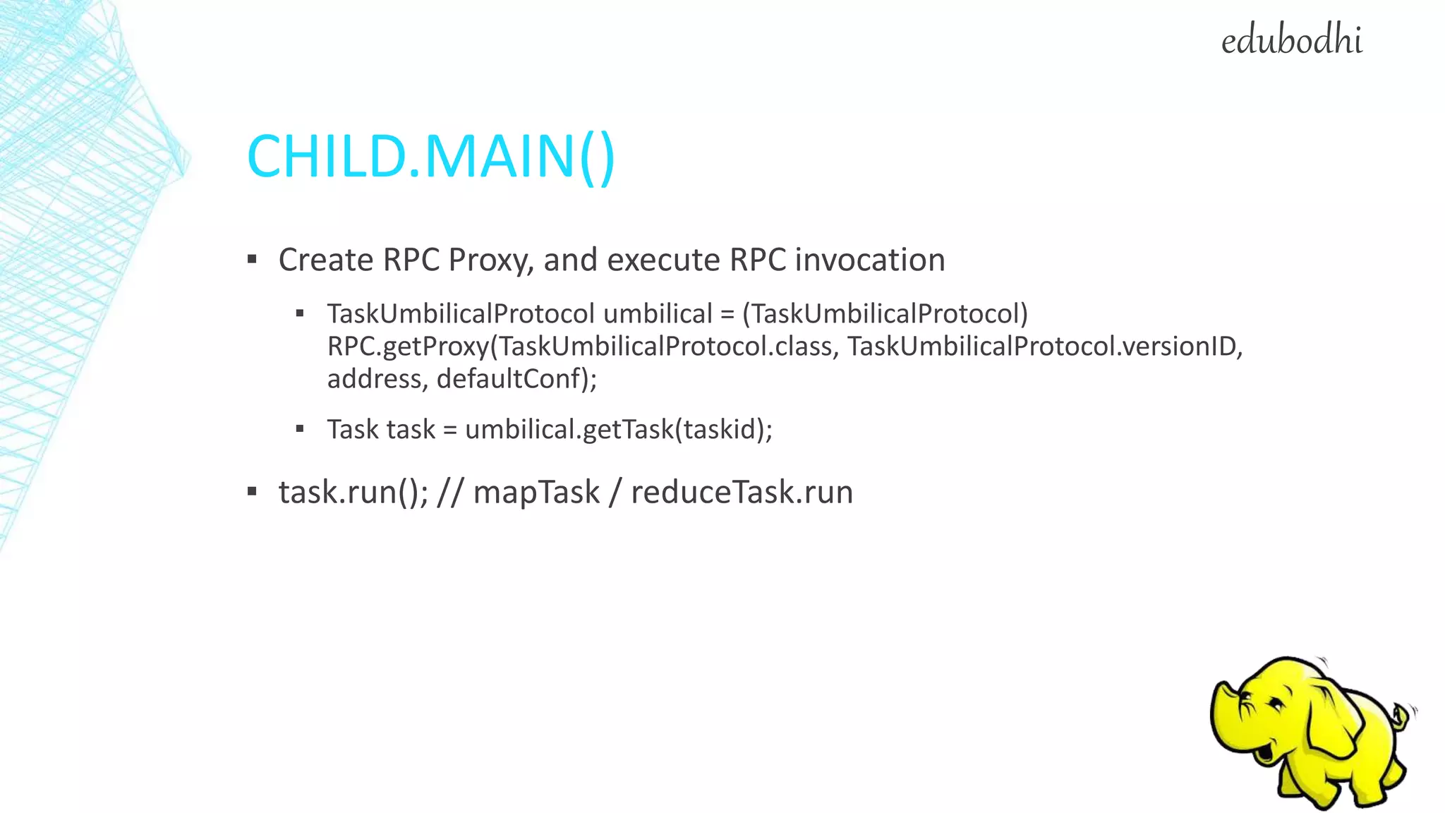 CHILD.MAIN()
▪ Create RPC Proxy, and execute RPC invocation
▪ TaskUmbilicalProtocol umbilical = (TaskUmbilicalProtocol)
RPC.getProxy(TaskUmbilicalProtocol.class, TaskUmbilicalProtocol.versionID,
address, defaultConf);
▪ Task task = umbilical.getTask(taskid);
▪ task.run(); // mapTask / reduceTask.run
edubodhi
 