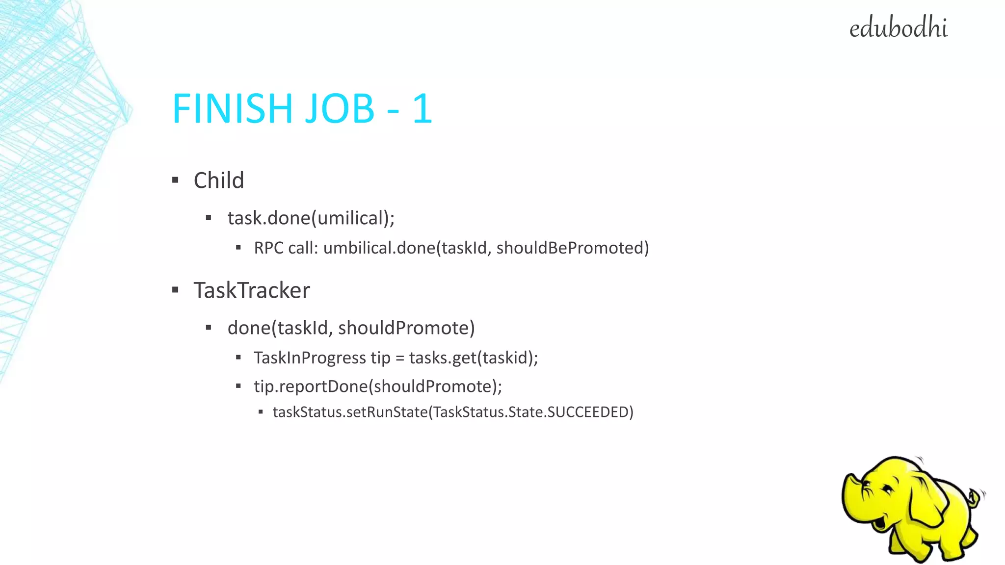 FINISH JOB - 1
▪ Child
▪ task.done(umilical);
▪ RPC call: umbilical.done(taskId, shouldBePromoted)
▪ TaskTracker
▪ done(taskId, shouldPromote)
▪ TaskInProgress tip = tasks.get(taskid);
▪ tip.reportDone(shouldPromote);
▪ taskStatus.setRunState(TaskStatus.State.SUCCEEDED)
edubodhi
 