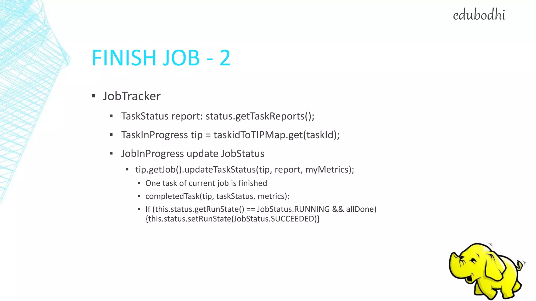 FINISH JOB - 2
▪ JobTracker
▪ TaskStatus report: status.getTaskReports();
▪ TaskInProgress tip = taskidToTIPMap.get(taskId);
▪ JobInProgress update JobStatus
▪ tip.getJob().updateTaskStatus(tip, report, myMetrics);
▪ One task of current job is finished
▪ completedTask(tip, taskStatus, metrics);
▪ If (this.status.getRunState() == JobStatus.RUNNING && allDone)
{this.status.setRunState(JobStatus.SUCCEEDED)}
edubodhi
 