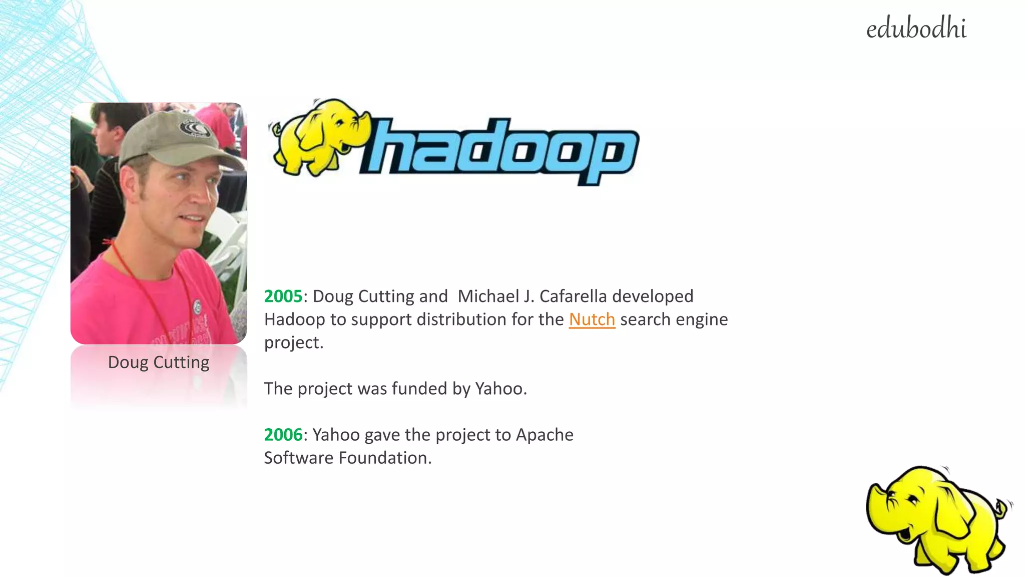 Doug Cutting
2005: Doug Cutting and Michael J. Cafarella developed
Hadoop to support distribution for the Nutch search engine
project.
The project was funded by Yahoo.
2006: Yahoo gave the project to Apache
Software Foundation.
edubodhi
 
