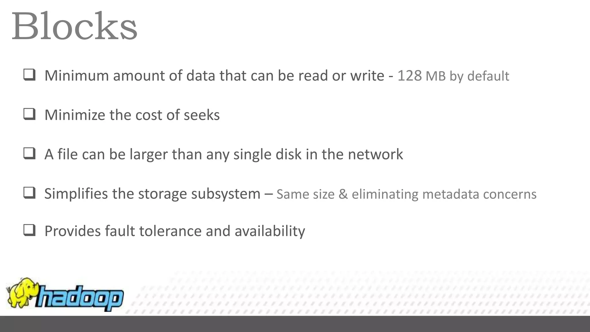 Blocks
 Minimum amount of data that can be read or write - 128 MB by default
 Minimize the cost of seeks
 A file can be larger than any single disk in the network
 Simplifies the storage subsystem – Same size & eliminating metadata concerns
 Provides fault tolerance and availability
 