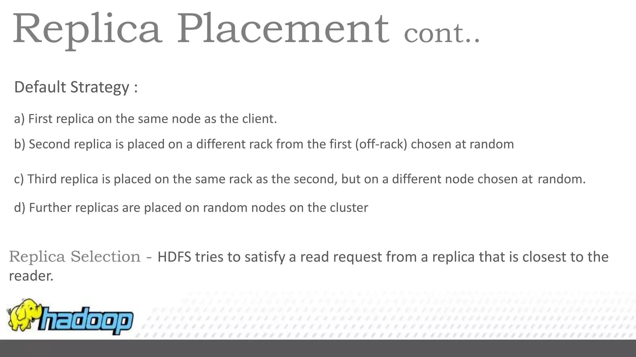 Replica Placement cont..
Default Strategy :
a) First replica on the same node as the client.
b) Second replica is placed on a different rack from the first (off-rack) chosen at random
c) Third replica is placed on the same rack as the second, but on a different node chosen at random.
d) Further replicas are placed on random nodes on the cluster
Replica Selection - HDFS tries to satisfy a read request from a replica that is closest to the
reader.
 