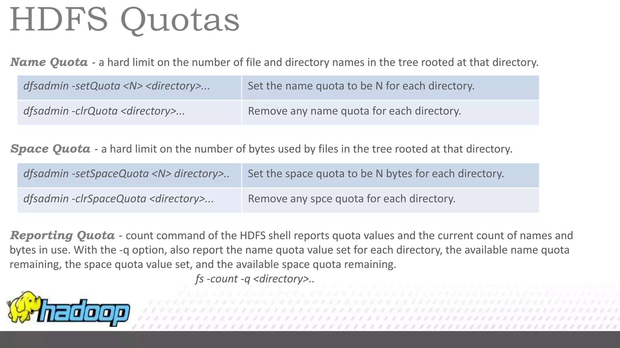 HDFS Quotas
Name Quota - a hard limit on the number of file and directory names in the tree rooted at that directory.
Space Quota - a hard limit on the number of bytes used by files in the tree rooted at that directory.
Reporting Quota - count command of the HDFS shell reports quota values and the current count of names and
bytes in use. With the -q option, also report the name quota value set for each directory, the available name quota
remaining, the space quota value set, and the available space quota remaining.
fs -count -q <directory>..
dfsadmin -setQuota <N> <directory>... Set the name quota to be N for each directory.
dfsadmin -clrQuota <directory>... Remove any name quota for each directory.
dfsadmin -setSpaceQuota <N> directory>.. Set the space quota to be N bytes for each directory.
dfsadmin -clrSpaceQuota <directory>... Remove any spce quota for each directory.
 