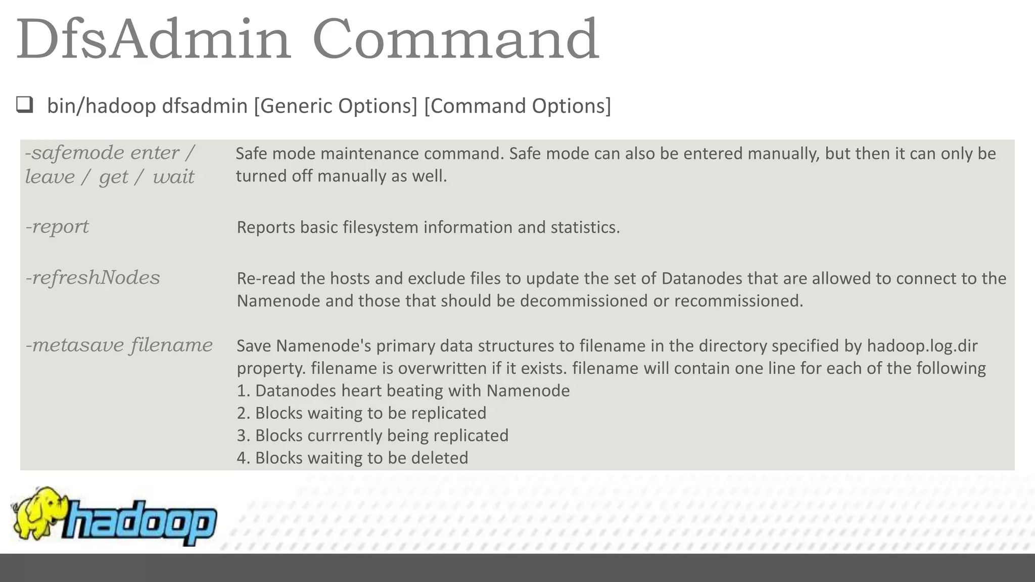 DfsAdmin Command
 bin/hadoop dfsadmin [Generic Options] [Command Options]
-safemode enter /
leave / get / wait
Safe mode maintenance command. Safe mode can also be entered manually, but then it can only be
turned off manually as well.
-report Reports basic filesystem information and statistics.
-refreshNodes Re-read the hosts and exclude files to update the set of Datanodes that are allowed to connect to the
Namenode and those that should be decommissioned or recommissioned.
-metasave filename Save Namenode's primary data structures to filename in the directory specified by hadoop.log.dir
property. filename is overwritten if it exists. filename will contain one line for each of the following
1. Datanodes heart beating with Namenode
2. Blocks waiting to be replicated
3. Blocks currrently being replicated
4. Blocks waiting to be deleted
 