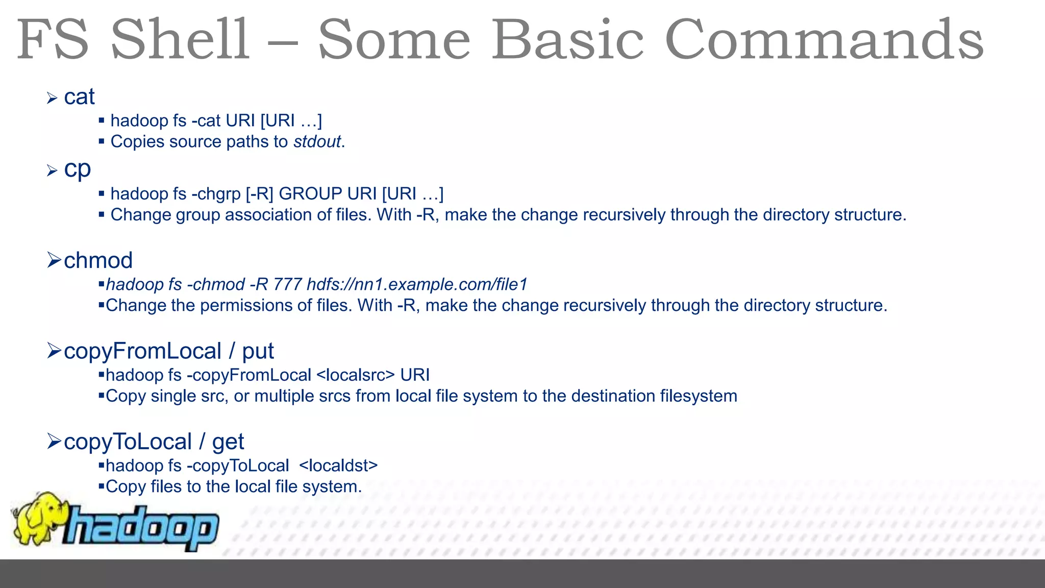 FS Shell – Some Basic Commands
 cat
 hadoop fs -cat URI [URI …]
 Copies source paths to stdout.
 cp
 hadoop fs -chgrp [-R] GROUP URI [URI …]
 Change group association of files. With -R, make the change recursively through the directory structure.
chmod
hadoop fs -chmod -R 777 hdfs://nn1.example.com/file1
Change the permissions of files. With -R, make the change recursively through the directory structure.
copyFromLocal / put
hadoop fs -copyFromLocal <localsrc> URI
Copy single src, or multiple srcs from local file system to the destination filesystem
copyToLocal / get
hadoop fs -copyToLocal <localdst>
Copy files to the local file system.
 