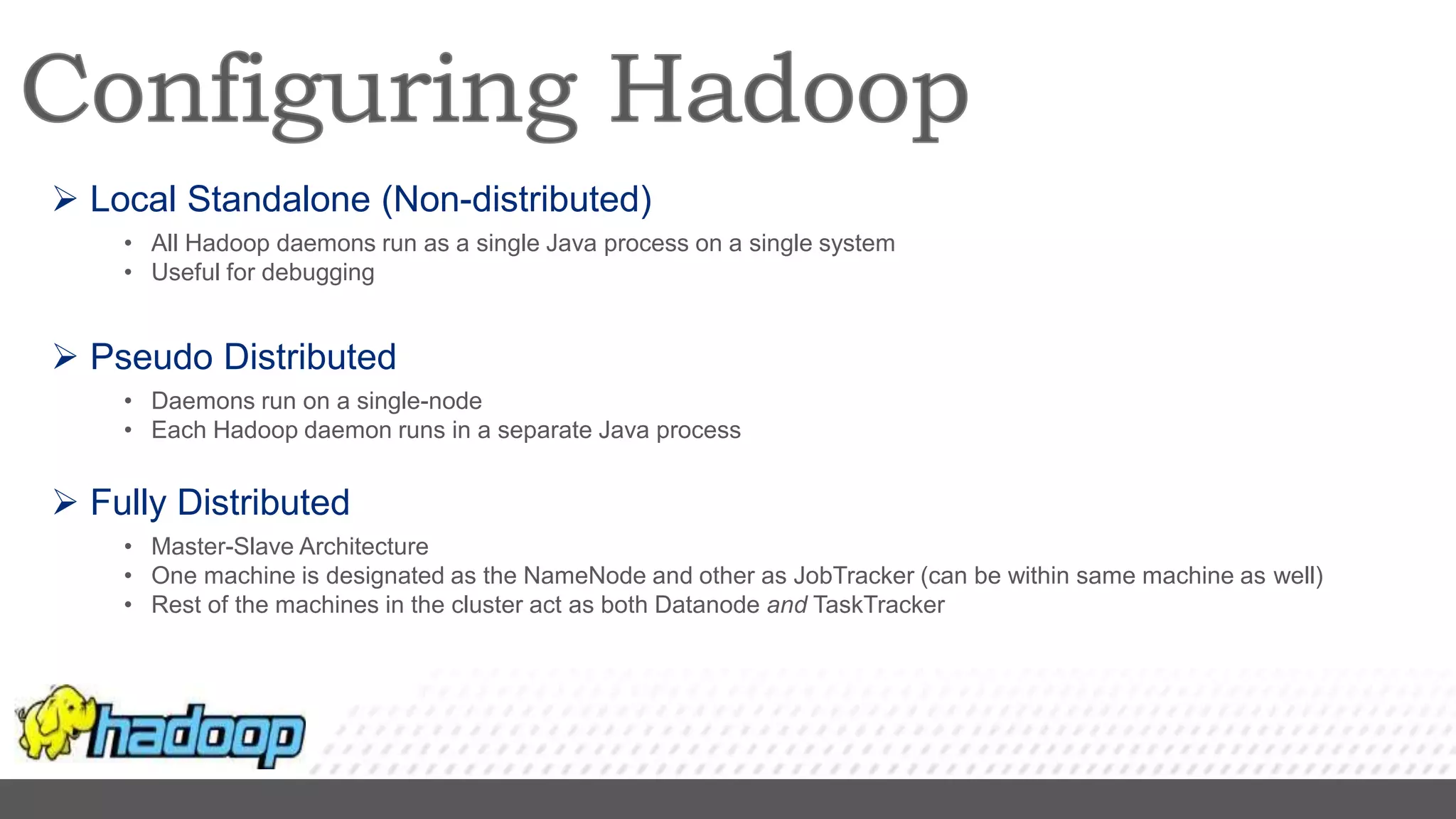  Local Standalone (Non-distributed)
• All Hadoop daemons run as a single Java process on a single system
• Useful for debugging
 Pseudo Distributed
• Daemons run on a single-node
• Each Hadoop daemon runs in a separate Java process
 Fully Distributed
• Master-Slave Architecture
• One machine is designated as the NameNode and other as JobTracker (can be within same machine as well)
• Rest of the machines in the cluster act as both Datanode and TaskTracker
 