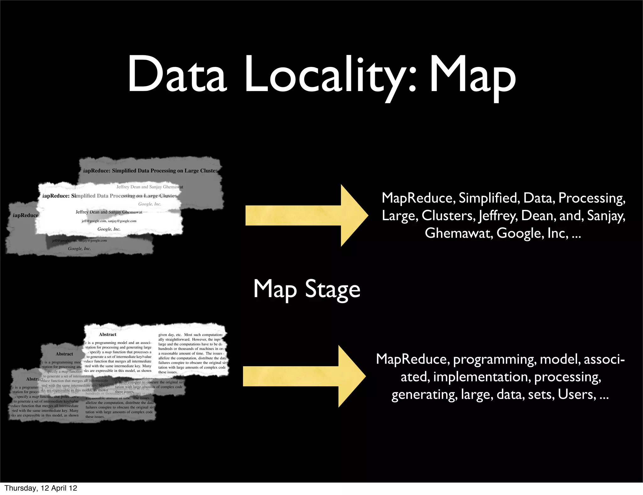 Data Locality: Map
                                                        MapReduce: Simpliﬁed Data Processing on Large Clusters

                                                                                  Jeffrey Dean and Sanjay Ghemawat
                            MapReduce: Simpliﬁed Data Processing on Large Clusters
                                                           jeff@google.com, sanjay@google.com

                                                                                                 Google, Inc.
                                                                                                                                                                                           MapReduce, Simpliﬁed, Data, Processing,
                                                     Jeffrey Dean and Sanjay Ghemawat
       MapReduce: Simpliﬁed Data Processing on Large Clusters
                                                          jeff@google.com, sanjay@google.com
                                                                                                                                                                                           Large, Clusters, Jeffrey, Dean, and, Sanjay,
                                                           Google, Inc.
                                 Jeffrey Dean and Sanjay Ghemawat
                                     jeff@google.com, sanjay@google.com
                                                                                                                                                                                                  Ghemawat, Google, Inc, ...
                                    Abstract   Google, Inc.             given day, etc. Most such computations are conceptu-
                                                                        ally straightforward. However, the input data is usually
                MapReduce is a programming model and an associ-         large and the computations have to be distributed across
             ated implementation for processing and generating large    hundreds or thousands of machines in order to ﬁnish in
             data sets. Users specify a map function that processes a   a reasonable amount of time. The issues of how to par-
             key/value pair to generate a set of intermediate key/value allelize the computation, distribute the data, and handle
             pairs, and a reduce function that merges all intermediate




                                                                                                                                                                               Map Stage
                                                                        failures conspire to obscure the original simple compu-
             values associated with the same intermediate key. Many
                                                          MapReduce: Simpliﬁed Dataof complex code to deal with
             real world tasks are expressible in this model, as shown
                                                                        tation with large amounts Processing on Large                          Clusters
                                                                        these issues.
             in the paper.                                                 As a reaction to this complexity, we designed a new
                Programs written in this functional style are automati-        abstraction that allows us to express the simple computa-
             cally parallelized and executed on a large cluster of com-                Jeffrey Dean and Sanjay Ghemawat
                                                                               tions we were trying to perform but hides the messy de-
             modity machines. The run-time system takes care of the            tails of parallelization, fault-tolerance, data distribution
                                                                                           jeff@google.com, sanjay@google.com
             details of partitioning the input data, scheduling the pro-       and load balancing in a library. Our abstraction is in-
             gram’s execution across a set of machines, handling ma-           spired by the map and reduce Inc.
                                                                                                       Google, primitives present in Lisp
             chine failures, and managing the required inter-machine           and many other functional languages. We realized that
             communication. This allows programmers without any                most of our computations involved applying a map op-
             experience with parallel and distributed systems to eas-          eration to each logical “record” in our input in order to
             ily utilize the resources of a large distributed system.          compute a set of intermediate key/value etc. Most then computations are conceptu-
                                                                      Abstract                                  given day, pairs, and such
                 Our implementation of MapReduce runs on a large               applying a reduce operation to all straightforward.shared
                                                                                                                ally the values that However, the input data is usually
              cluster of commodity machinesMapReduce is a programming model key, an order to combineand the computations have to be distributed across
                                                 and is highly scalable:       the same and in associ-          large the derived data ap-
                                             ated implementation for processing and generating large a functional model with user-machines in order to ﬁnish in
              a typical MapReduce computation processes many ter-              propriately. Our use of          hundreds or thousands of
              abytes of data on thousands of machines. Programmersmap speciﬁed that etc. Most a operations allows are to paral- The issues of how to par-
                                       Abstract Users specify a
                                             data sets.                        function mapprocesses
                                                                                                 and reduce                      us

                                                                                                                                                                                           MapReduce, programming, model, associ-
                                                                                  given day,               such a reasonable amount of time.
                                                                                                                 computations       conceptu-
              ﬁnd the system easy to use: hundreds of MapReduce pro- set ofally straightforward. However,and to use data is usually
                                             key/value pair to generate a      lelize large computations easily
                                                                                   intermediate key/value       allelize input re-execution
                                                                                                                     the the computation, distribute the data, and handle
              grams have been is a programmingupwardsandone associ-that merges allthe mechanism forhave to be distributed across the original simple compu-
                   MapReduce implemented and and a reduce function aslargeprimary computations failures conspire to obscure
                                             pairs, model of an thou-              the
                                                                                         and
                                                                                               intermediate       fault tolerance.
              sand MapReduce jobs for processingassociated with the same intermediatecontributions of tation withare a simple andin complex code to deal with
                                             values and generating large
                ated implementation are executed on Google’s clusters              The major key. Many           this work large
                                                                                  hundreds or thousands of machines in order amounts of
                                                                                                                                   to ﬁnish


                                                                                                                                                                                              ated, implementation, processing,
              every day. Users specify a map function that are expressiblepowerful interface shown time. automatic parallelization
                data sets.                   real world tasks processes a        in this model, as that enables
                                                                                  a reasonable amount of        these issues. of how to par-
                                                                                                                    The issues
                                             in the intermediate key/value and distribution of large-scale computations, combined
                key/value pair to generate a set of  paper.
                    Abstract                                                      allelize the computation, distribute the data, to this complexity, we designed a new
                                                                                                                    As a reaction and handle
                pairs, and a reduce function that merges written day, etc. Most suchconspire to obscureabstraction that allows us to express the simple computa-
                                                Programs all intermediate with an implementation are this interface that achieves
                                                            given in this functional stylecomputations of conceptu-
                                                                                  failures are automati-
              1 Introduction the cally parallelized key. Many highHowever, the on large clustersoriginal simple PCs.
                                                            ally straightforward. performance input data isthe of commodity compu-
                                                                                                                   usually
apReduce is avalues associated with and same intermediate and executed on a large cluster ofamounts of complex code to deal with
                 programming model          an associ-                            tation with large com-        tions we were trying to perform but hides the messy de-

                                                                                                                                                                                             generating, large, data, sets, Users, ...
                real world tasks are expressible large model, The run-time system takes carebe distributedprogramming model and
 mplementation for processing and generating modity this large as shown
                                                  in machines. and the computations have to of the basic across
                                                                                   Section 2 describes the
                                                                                  these issues.                 tails of parallelization, fault-tolerance, data distribution
              Over the past ﬁve years, the authors and many othersor thousands several examples. Section load balancing imple-
                                                            hundreds at        gives of machines in order toand 3 describes an in library. Our abstraction is in-
                                                                                                                  ﬁnish in
sets. Users specify apaper. function that processesof partitioning the input data, scheduling the pro- complexity, we designed aanew
                in the map                   details a                               As a reactionissues of
                                                                                                     to this
              Google have implemented hundreds execution across a set mentation of The MapReduce interface tailored towards
                                             gram’s of a reasonable amount of time. that allows us how to par- simple computa-
                   Programs written in this key/value special-purpose                           the
 alue pair to generate a set of intermediatefunctional style are automati- of machines, handling ma- to spired by the map and reduce primitives present in Lisp
                                                                                  abstraction                    express the
                                                            allelize the computation, distributecomputing environment. Section 4 de-
                                                                                                     the data, and handle
              computations that process large amounts of raw data, the required inter-machine
                                             chine failures, and managing our cluster-based                     and many other functional languages. We realized that
  and a reduce function that merges all intermediate
              such as crawled documents, communication. This conspire scribes several original simple compu- computations involved applying a map op-
                                                            failures allows to obscure the reﬁnements
                                              web request logs, etc., to programmers without any of the of our  most programming model
 s associated with the same intermediate key. Many          tation with and amounts of complex eas- to deal with
                                                                         large that we systems to code
              compute various kinds of derived data, such as inverted distributedhave found useful. Section to has performance
                                                                                                                eration 5 each logical “record” in our input in order to
world tasks are expressible in this model, experience with parallel
                                             as shown       these issues.
              indices, various representations utilize the resources of a large distributed system. implementation afor a variety of
                                             ily  of the graph structure       measurements of our              compute set of intermediate key/value pairs, and then
  paper.
              of web documents, summaries of the number ofapages
                                                               As reaction to this complexity, we designed a of MapReduce within
                                                                                                                 use new
                                                                               tasks. Section 6 explores the applying a reduce operation to all the values that shared
ograms written in thisper host, the set are most frequent abstraction that allows us including athe experiences in using it as the basis
                                                Our implementation of MapReduce runs on large
              crawled functional style of automati-          queries in a      Google to expressour simple computa- key, in order to combine the derived data ap-
                                             cluster of commodity machines and is highly scalable:              the same
                                             a typical MapReduce computation processes many ter-                propriately. Our use of a functional model with user-
                                             abytes of data on thousands of machines. Programmers               speciﬁed map and reduce operations allows us to paral-
                                                                                                                lelize large computations easily and to use re-execution
         USENIX Association OSDI ’04:ﬁnd the system easy to use: hundreds of MapReduce pro-
                                              6th Symposium on Operating Systems Design and Implementation                                    137
                                             grams have been implemented and upwards of one thou-               as the primary mechanism for fault tolerance.
                                             sand MapReduce jobs are executed on Google’s clusters                  The major contributions of this work are a simple and
                                             every day.                                                         powerful interface that enables automatic parallelization
                                                                                                                and distribution of large-scale computations, combined
                                                                                                                with an implementation of this interface that achieves
                                             1 Introduction                                                     high performance on large clusters of commodity PCs.
                                                                                                                    Section 2 describes the basic programming model and
                                             Over the past ﬁve years, the authors and many others at            gives several examples. Section 3 describes an imple-
                                             Google have implemented hundreds of special-purpose                mentation of the MapReduce interface tailored towards
    Thursday, 12 April 12                    computations that process large amounts of raw data,               our cluster-based computing environment. Section 4 de-
 