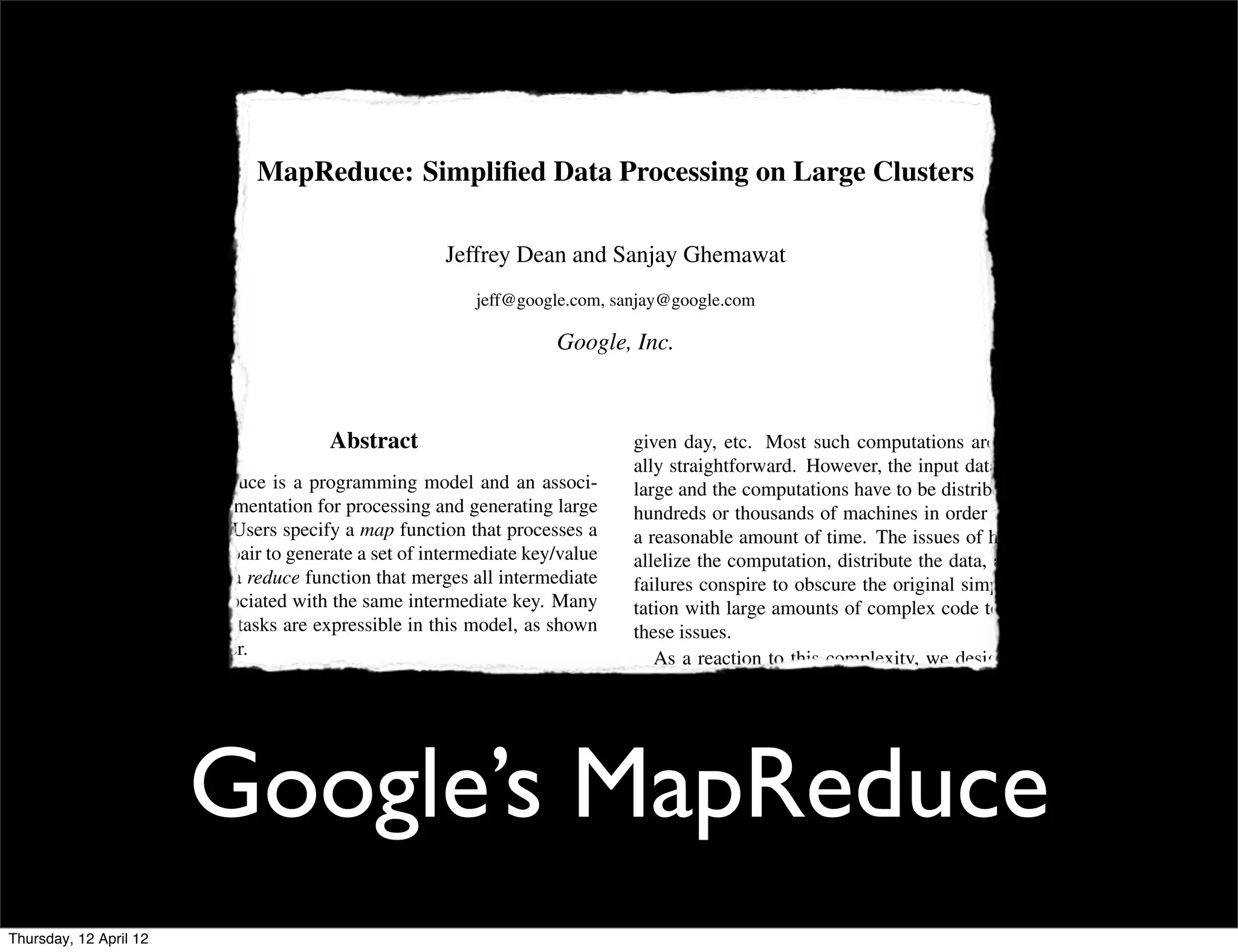 MapReduce: Simpliﬁed Data Processing on Large Clusters

                                                              Jeffrey Dean and Sanjay Ghemawat
                                                                  jeff@google.com, sanjay@google.com

                                                                             Google, Inc.



                                               Abstract                               given day, etc. Most such computations are conceptu-
                                                                                      ally straightforward. However, the input data is usually
                           MapReduce is a programming model and an associ-            large and the computations have to be distributed across
                        ated implementation for processing and generating large       hundreds or thousands of machines in order to ﬁnish in
                        data sets. Users specify a map function that processes a      a reasonable amount of time. The issues of how to par-
                        key/value pair to generate a set of intermediate key/value    allelize the computation, distribute the data, and handle
                        pairs, and a reduce function that merges all intermediate     failures conspire to obscure the original simple compu-
                        values associated with the same intermediate key. Many        tation with large amounts of complex code to deal with
                        real world tasks are expressible in this model, as shown      these issues.
                        in the paper.                                                    As a reaction to this complexity, we designed a new
                           Programs written in this functional style are automati-    abstraction that allows us to express the simple computa-
                        cally parallelized and executed on a large cluster of com-    tions we were trying to perform but hides the messy de-
                        modity machines. The run-time system takes care of the        tails of parallelization, fault-tolerance, data distribution



                             Google’s MapReduce
                        details of partitioning the input data, scheduling the pro-   and load balancing in a library. Our abstraction is in-
                        gram’s execution across a set of machines, handling ma-       spired by the map and reduce primitives present in Lisp
                        chine failures, and managing the required inter-machine       and many other functional languages. We realized that
                        communication. This allows programmers without any            most of our computations involved applying a map op-
                        experience with parallel and distributed systems to eas-      eration to each logical “record” in our input in order to
                        ily utilize the resources of a large distributed system.      compute a set of intermediate key/value pairs, and then
                           Our implementation of MapReduce runs on a large            applying a reduce operation to all the values that shared
                        cluster of commodity machines and is highly scalable:         the same key, in order to combine the derived data ap-
Thursday, 12 April 12                                                                 propriately. Our use of a functional model with user-
 
