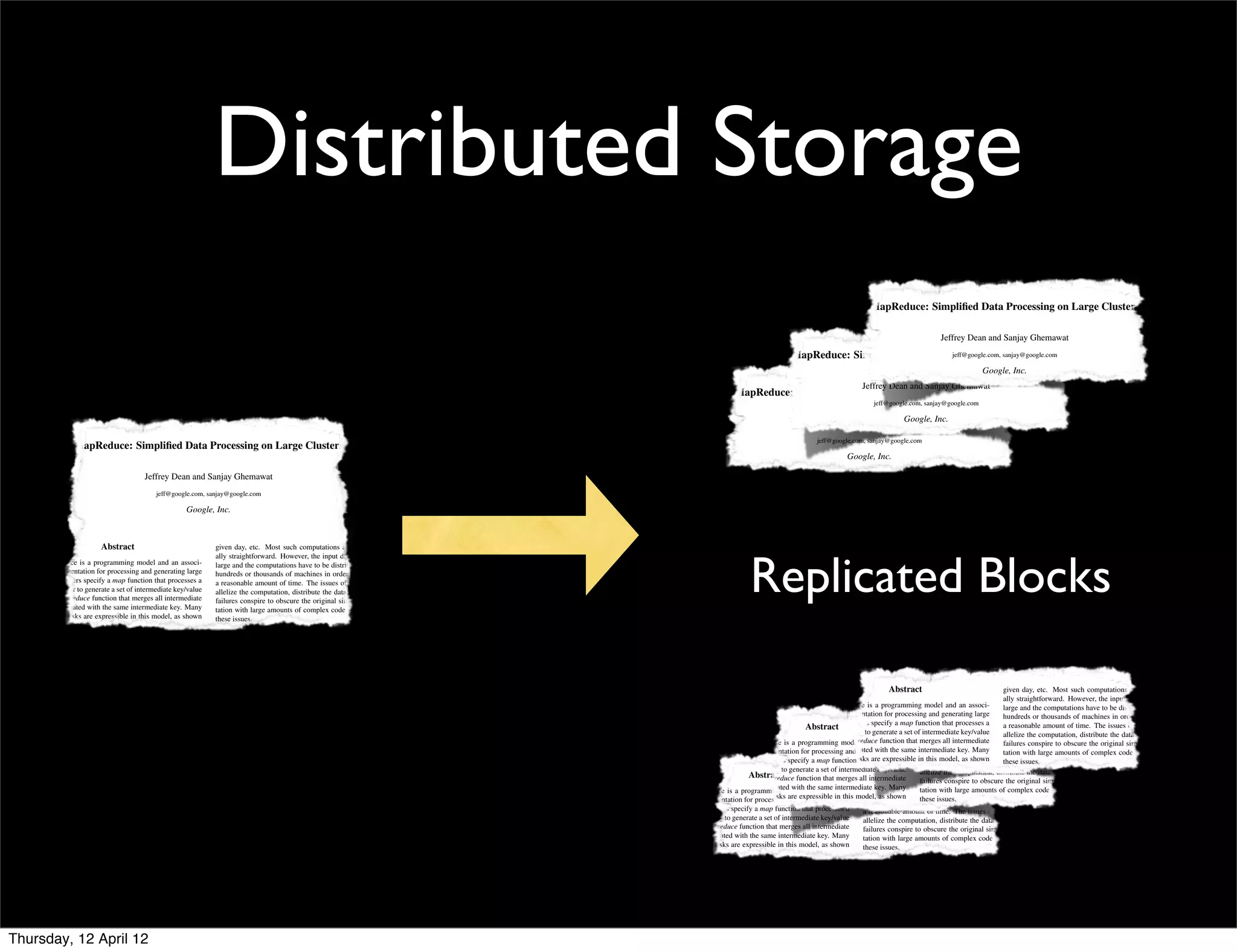 Distributed Storage
                                                                                                                                                                                                          MapReduce: Simpliﬁed Data Processing on Large Clusters

                                                                                                                                                                                                                                    Jeffrey Dean and Sanjay Ghemawat
                                                                                                                                                                              MapReduce: Simpliﬁed Data Processing on Large Clusters
                                                                                                                                                                                                             jeff@google.com, sanjay@google.com

                                                                                                                                                                                                                                                   Google, Inc.
                                                                                                                                                                                                        Jeffrey Dean and Sanjay Ghemawat
                                                                                                                                                          MapReduce: Simpliﬁed Data Processing on Large Clusters
                                                                                                                                                                                                            jeff@google.com, sanjay@google.com
                                                                                                                                                                                                             Abstract                                                 given day, etc. Most such computations are conceptu-
                                                                                                                                                                                                               Google, Inc.                                           ally straightforward. However, the input data is usually
                                                                                                                                                                                   Jeffrey Dean and Sanjay Ghemawatmodel and an associ-
                                                                                                                                                                                            MapReduce is a programming                                                large and the computations have to be distributed across
                                                                                                                                                                                                ated implementation for processing and generating large               hundreds or thousands of machines in order to ﬁnish in
                                                                                                                                                                                           jeff@google.com, sanjay@google.com function that processes a
                                                                                                                                                                                                data sets. Users specify a map
                  MapReduce: Simpliﬁed Data Processing on Large Clusters                                                                                                                        key/value pair to generate a set of intermediate key/value
                                                                                                                                                                                                                                                                      a reasonable amount of time. The issues of how to par-
                                                                                                                                                                                                                                                                      allelize the computation, distribute the data, and handle
                                                                                                                                                                                            Abstract a reduce function that merges all intermediate such computations are conceptu-
                                                                                                                                                                                                pairs, Google, Inc.
                                                                                                                                                                                                        and                             given day, etc. Most
                                                                                                                                                                                                                                                                      failures conspire to obscure the original simple compu-
                                                                                                                                                                                                values associated with the same intermediate key. ManyHowever, the input data is usually
                                                                                                                                                                      MapReduce is a programming model and an associ-
                                                                                                                                                                                                                                        ally straightforward.
                                                                                                                                                                                                                                                                      tation with large amounts of complex code to deal with
                                          Jeffrey Dean and Sanjay Ghemawat                                                                                                                      real world tasks are expressible largemodel, computations have to be distributed across
                                                                                                                                                                                                                                         this and the
                                                                                                                                                                  ated implementation for processing and generating large in hundreds or as shown of these issues. order to ﬁnish in
                                                                                                                                                                                                                                                       thousands machines in
                                                                                                                                                                  data sets. Users specify a in thefunction that processes a
                                                                                                                                                                                                 map paper.                             a reasonable amount of time. Thereaction to thisto par-
                                                                                                                                                                                                                                                                         As a issues of how complexity, we designed a new
                                              jeff@google.com, sanjay@google.com                                                                                       Abstract                     Programs written key/value Most such are automati- areabstraction that allows
                                                                                                                                                                                                                   given day, etc.                 computations         conceptu-
                                                                                                                                                                  key/value pair to generate a set of intermediate in this functional stylethe computation, distribute the data, and us to express the simple computa-
                                                                                                                                                                                                                                        allelize                                                handle
                                                                                                                                                                                                                   ally straightforward.large clusterthe com- data is usually
                                                                                                                                                                                                                                            However, of input
                                                         Google, Inc.                                                                           MapReduce is apairs, and a reduce function that merges all intermediate on a
                                                                                                                                                                    programming model and cally parallelized andand the computations conspirebe distributed across trying to perform but hides the messy de-
                                                                                                                                                                                                  an associ-       large
                                                                                                                                                                                                                          executed
                                                                                                                                                                                                                                        failures have to to obscure thewe were simple compu-
                                                                                                                                                                                                                                                                      tions original
                                                                                                                                                                  values associated with the modity machines. The run-time system takes care of the
                                                                                                                                                                                                 same intermediate key. Many
                                                                                                                                            ated implementation for processing and generating large                                     tation with large amounts tails of parallelization, fault-tolerance, data distribution
                                                                                                                                                                                                                                                                       of ﬁnish in code to deal with
                                                                                                                                                                                                                                                                          complex
                                                                                                                                                                                                                   hundreds or thousands of machines in order to
                                                                                                                                            data sets. Users specifyworld tasks are expressible in this model, as shown data, scheduling the pro- of how to par-
                                                                                                                                                                  real a map function that processes partitioning the input these issues.
                                                                                                                                                                                                details of a                                                          and load balancing in a library. Our abstraction is in-
                                                                                                                                                                                                gram’s execution reasonable amount of time. The issues
                                                                                                                                            key/value pair to generatepaper.of intermediate key/value
                                                                                                                                                                  in the a set
                                                                                                                                                                                                                   a across a set of machines, handling ma-
                                                                                                                                                                                                                                            As distribute to data, and handle map and reduce primitives present in Lisp
                                                                                                                                                                                                                                                                      spired by the
                                                                                                                                                                                                                   allelize the computation, a reaction thethis complexity, we designed a new
                                                                                                                                                                                                chine failures, and managing the required inter-machine
                                                                                                                                            pairs, and a reduce function that merges all intermediate style are automati- toabstraction that allowssimple compu-other functional languages. We realized that
                                                                                                                                                                                                                                                                      and manythe simple computa-
                           Abstract                               given day, etc. Most such computations are conceptu-                                                Programs written in this functional                   conspire obscure the original us to express
                                                                                                                                                                                                                   failuresallows




                                                                                                                                                               Replicated Blocks
                                                                                                                                                                                                communication. This of com- programmers without any
                                                                                                                                            values associated with the same intermediate key. on a large cluster with large amounts of complex code to deal but hides the messy involved applying a map op-
                                                                                                                                                                  cally parallelized and executed Many                                                                most of our computations de-
                                                                  ally straightforward. However, the input data is usually                                                                                         tation               tions we were trying to perform with
       MapReduce is a programming model and an associ-            large and the computations have to be distributed across                  real world tasks are expressible in this model, as shown withthese issues. distributedof parallelization, fault-tolerance, data distribution in our input in order to
                                                                                                                                                                                                experience           parallel and
                                                                                                                                                                  modity machines. The run-time system takes care of the                tails
                                                                                                                                                                                                                                                systems to eas-       eration to each logical “record”
    ated implementation for processing and generating large                                                                                 in the paper.                                       ily utilize the resources ofpro-
                                                                                                                                                                                                                               a large distributed system.
                                                                                                                                                                  details of partitioning the input data, scheduling a reaction to and load balancing in a library. new set of intermediate key/value pairs, and then
                                                                                                                                                                                                                                                                      compute a
                                                                  hundreds or thousands of machines in order to ﬁnish in                                                                                              As the             this complexity, we designed a Our abstraction is in-
    data sets. Users specify a map function that processes a      a reasonable amount of time. The issues of how to par-                                          gram’s functional style a setOurmachines, handling ma- allows usrunsthe map and reduce primitives present in Lisp all the values that shared
                                                                                                                                                                                                     of implementation of that
                                                                                                                                                Programs written in thisexecution across are automati-             abstraction          spired to express the simple computa- reduce operation to
                                                                                                                                                                                                                                MapReduce by on a large               applying a
    key/value pair to generate a set of intermediate key/value    allelize the computation, distribute the data, and handle                 cally parallelized and executed on and managing of com-commodity machines and to many other functional messy de- on Largethat
                                                                                                                                                                  chine failures, a large cluster the requiredtions we were trying is performscalable:Processing We realized combine the derived data ap-
                                                                                                                                                                                                cluster of MapReduce: Simpliﬁed Data
                                                                                                                                                                                                                    inter-machine       and highly but hides thethe same key, in order to Clusters
                                                                                                                                                                                                                                                                        languages.
    pairs, and a reduce function that merges all intermediate     failures conspire to obscure the original simple compu-                                         communication. This allows programmers without any
                                                                                                                                                                                                 care of the                            most of our computations propriately. Our use mapaop-
                                                                                                                                            modity machines. The run-time system takes a typical MapReduce computation processes many ter-                             involved applying a of functional model with user-
                                                                                                                                                                                                                   tails of parallelization, fault-tolerance, data distribution
    values associated with the same intermediate key. Many        tation with large amounts of complex code to deal with                                          experience data, scheduling distributed on thousands of machines. Programmers “record” in map and in order to
                                                                                                                                                                                                abytes of data
                                                                                                                                            details of partitioning the inputwith parallel and the pro- systems to balancingeration to each Our abstraction is in-
                                                                                                                                                                                                                   and load eas-          in a library. logical
                                                                                                                                                                                                                                                                      speciﬁed our input reduce operations allows us to paral-
    real world tasks are expressible in this model, as shown      these issues.                                                                                                                  a large system easy to by the map Jeffrey Dean and Sanjay in large computations then and to use re-execution
                                                                                                                                            gram’s execution across a set the machines, of ﬁnd thema-              spired
                                                                                                                                                                                                                           use:                MapReduce intermediate key/value pairs, and easily
                                                                                                                                                                  ily utilize of resources handling distributed system. hundreds ofreduce set of pro- present Ghemawat
                                                                                                                                                                                                                                        compute a primitives
                                                                                                                                                                                                                                        and
                                                                                                                                                                                                                                                                      lelize
                                                                                                                                                                                                                                                                              Lisp
    in the paper.                                                    As a reaction to this complexity, we designed a new                                                     MapReduce: Simpliﬁed Data Processing one thou- as the primary
                                                                                                                                                                                                grams have been implemented and applying a on Large Clustersvalues that shared fault tolerance.
                                                                                                                                                                                                                                         upwards ofreduce operation to all the mechanism for
                                                                                                                                            chine failures, and managing the required inter-machine runs on a large functional languages. We realized that
                                                                                                                                                                      Our implementation of MapReduce and many other
       Programs written in this functional style are automati-    abstraction that allows us to express the simple computa-                                                                     sand MapReduce jobs are executed onjeff@google.com, sanjay@google.com contributions ap-this work are a simple and
                                                                                                                                                                  cluster of programmers without any                                          Google’s clusters to combine the derived data of
                                                                                                                                                                                                                                        the same key, in order
                                                                                                                                            communication. This allows commodity machines and is highly of our computations involved applying a map op-                  The major
                                                                                                                                                                                                                   most scalable:
    cally parallelized and executed on a large cluster of com-    tions we were trying to perform but hides the messy de-                   experience with parallel andMapReduce systems today.processes many each logical “record” Our use of apowerfulto model that enables automatic parallelization
                                                                                                                                                                                                every eas-
                                                                                                                                                                  a typical distributed computation                eration to ter-      propriately. in our input in order interface with user-
                                                                                                                                                                                                                                                                        functional
    modity machines. The run-time system takes care of the        tails of parallelization, fault-tolerance, data distribution              ily utilize the resources of oflarge distributed system.                                    speciﬁed mapGoogle, Inc. distribution of large-scale computations, combined
                                                                                                                                                                                                                                                                      and
                                                                                                                                                                  abytes a data on thousands of machines.Dean and set of intermediate key/value pairs, and then allows us to paral-
                                                                                                                                                                                                        Jeffrey compute a Sanjay Ghemawatand reduce with an implementation of this interface that achieves
                                                                                                                                                                                                                     Programmers                                       operations
    details of partitioning the input data, scheduling the pro-   and load balancing in a library. Our abstraction is in-                       Our implementation the system easy to use:1hundreds of MapReduceapro-
                                                                                                                                                                  ﬁnd of MapReduce runs on a large                                      lelize large computations easily and to use re-execution
                                                                                                                                                                                                                   applying reduce operation to all the values that shared
                                                                                                                                                                                                      Introduction
    gram’s execution across a set of machines, handling ma-       spired by the map and reduce primitives present in Lisp                              MapReduce: Simpliﬁed scalable: the one key, Large Clusters derived Section 2 describeslargebasic programming model and
                                                                                                                                            cluster of commodity machines and is highlyData upwards ofsame thou- in order toprimary mechanism for fault tolerance.
                                                                                                                                                                  grams have been implemented and Processing on                         as the combine the
                                                                                                                                                                                                            jeff@google.com, sanjay@google.com
                                                                                                                                                                                                                                                                      high performance on
                                                                                                                                                                                                                                                                          data ap-
                                                                                                                                                                                                                                                                                               the
                                                                                                                                                                                                                                                                                                    clusters of commodity PCs.
    chine failures, and managing the required inter-machine       and many other functional languages. We realized that                                           sand MapReduceprocessesexecuted on Google’s clusters useThe a functional model with user- are a simple and
                                                                                                                                            a typical MapReduce computation           jobs are many ter-           propriately. Our          of major contributions of this work
    communication. This allows programmers without any            most of our computations involved applying a map op-                                            every day.
                                                                                                                                            abytes of data on thousands of machines. Programmers                        AbstractInc.
                                                                                                                                                                                                                         Google,
                                                                                                                                                                                                Over the past ﬁve years, mapauthors and many othersthat enables paral- Most such computations are conceptu-
                                                                                                                                                                                                                   speciﬁed   the and powerful interface allows us to automatic parallelization
                                                                                                                                                                                                                                        reduce operations      at given day, etc. examples. Section 3 describes an imple-
                                                                                                                                                                                                                                                                      gives several
                                                                                                                                                                                                Google have implemented computationsspecial-purpose ally straightforward.MapReduce interface tailored towards
                                                                                                                                                                                                                   lelize large hundreds of easily andof use re-executionof the combined
                                                                                                                                                                                                                                                                      mentation
    experience with parallel and distributed systems to eas-      eration to each logical “record” in our input in order to                 ﬁnd the system easy to use: hundreds of MapReduce pro- is a programming model and an associ- large-scale computations,However, the input data is usually
                                                                                                                                                                                                                                        and distribution to
                                                                                                                                                                                  Jeffrey Dean and Sanjay Ghemawat mechanism for fault tolerance.ourand interface that achieves to be distributed acrossde-
                                                                                                                                                                                                MapReduce that process large amounts of raw data, large cluster-based computing environment. Section 4
    ily utilize the resources of a large distributed system.      compute a set of intermediate key/value pairs, and then                                                                       computations as the primary             with an implementation of this the computations have
                                                                                                                                            grams have been implemented and upwards of one thou-
       Our implementation of MapReduce runs on a large            applying a reduce operation to all the values that shared                                       1 Introduction ated implementationdocuments, contributions of thisetc.,on largescribes and
                                                                                                                                                                                                such as crawled for processing and generating large to hundreds several reﬁnements of the programming model
                                                                                                                                                                                     jeff@google.com,Users            The map
                                                                                                                                                                                                                                   web high performance
                                                                                                                                                                                                                                         request logs,
                                                                                                                                            sand MapReduce jobs are executed on Google’s clusters specify amajor function that processes a are a simple orof commodity machines in order to ﬁnish in
                                                                                                                                                                                                                                                          work         clusters thousands of PCs.
                                                                                                                                                                                             data sets. sanjay@google.comderived data, such as inverted a reasonable amount ofuseful. The issues of how to par-
                                                                                                                                                                                                compute various kinds of
    cluster of commodity machines and is highly scalable:         the same key, in order to combine the derived data ap-                    every day.                                Abstract                                     given day, etc. 2 describes parallelization are conceptu- Section 5 has performance
                                                                                                                                                                                                                                            Section automatic computations found time.
                                                                                                                                                                                                                                                                      that we have
                                                                                                                                                                                                                   powerful interface that enables Most suchthe basic programming model and
                                                                                                                                                                                             key/value pair to generate a set of intermediate key/value
    a typical MapReduce computation processes many ter-           propriately. Our use of a functional model with user-                                           Over the past ﬁve years, the authors and many others at allyoflarge-scale computations,measurements of usually
                                                                                                                                                                                                indices, various representations gives severalstructure allelize inputdescribes an distribute the data, and variety of
                                                                                                                                                                                                                                           the graph examples. Section
                                                                                                                                                                                                   Google, Inc. summaries of straightforward. However,tasks.the3computation, imple-
                                                                                                                                                                                                                                                                        combineddata is
                                                                                                                                                                                                                                                                        the                our implementation for a handle
                                                                                                                                                                                             pairs, and documents, distribution of
                                                                                                                                                                                                                   and
                                                                                                                                                                MapReduce is a programming web a reduce function that merges allthe computations have tointerface tailored towardsoriginalMapReduce within
                                                                                                                                                                                                                                                intermediate
    abytes of data on thousands of machines. Programmers          speciﬁed map and reduce operations allows us to paral-                                          Google have implementedof model andspecial-purpose largethe number of pages failures beSection to explores the use of simple compu-
                                                                                                                                                                                                  hundreds of an associ-
                                                                                                                                                                                                                   with an implementation of this the MapReduce conspire obscure
                                                                                                                                                                                                                                          and
                                                                                                                                                                                                                                        mentation of interface that achieves    distributed across the
                                                                                                                                                                                                                                                                                        6
                                                                  lelize large computations easily and to use re-execution                  1 Introduction   ated computations that process large amounts of the same most our cluster-based computing environment. Section 4 complex code toitdeal with
                                                                                                                                                                   implementation for processingassociated with raw data,intermediate key. Many of machines in includingﬁnish in de-
                                                                                                                                                                                             values andper host, the set of
                                                                                                                                                                                                crawled generating large                 frequentthousands a tation with order amounts of
                                                                                                                                                                                                                                   hundreds or      queries in        Google large to our experiences in using as the basis
    ﬁnd the system easy to use: hundreds of MapReduce pro-                                                                                                                                                         high performance on large clusters of commodity PCs.
                                                                  as the primary mechanism for fault tolerance.                                              data such as crawled documents, web tasks arelogs, etc., toin reasonableseveral reﬁnements of issues of how to par-
                                                                                                                                                                   sets. Users specify a map functionrequest expressible a this model,amount of time. The the programming model
                                                                                                                                                                                             real world that processes a
                                                                                                                                                                                                                                        scribes
                                                                                                                                                                                                                                                    as shown       these issues.
    grams have been implemented and upwards of one thou-                                                                                                                                                              Section 2 describes the basic programming model and
                                                                                                                                                             key/value pairvarious kinds setthe intermediate key/value
                                                                                                                                                                              to generate a in derived data, such as invertedallelize the computation, useful. Section 5 has this complexity, we designed a new
                                                                                                                                                                                                 of paper.
    sand MapReduce jobs are executed on Google’s clusters            The major contributions of this work are a simple and                  Over the past ﬁve Abstractauthors and many others at given day,several examples.we have found distribute imple- to performance
                                                                                                                                                                  compute
                                                                                                                                                                  years, the                 of                                         that Section 3 describes ana the
                                                                                                                                                                                                                                                                      As reaction
                                                                                                                                                                                                                   gives etc. Most such computations are conceptu- data, and handle
                                                                                                                                                             pairs, and a reduce function that merges written in this functional measurements of our implementation allows variety of the simple computa-
                                                                                                                                                                                                Programs all intermediate                style are automati-
    every day.                                                    powerful interface that enables automatic parallelization                 Google have implemented hundredsrepresentations of the graph structure failures conspire on Operating usually that for andus to express
                                                                                                                                                                                                                               of      MapReduce                   abstraction
                                                                                                                                                                  indices, various of special-purpose ally mentation ’04:the However, theinterface tailoredoriginal simple a Implementation
                                                                                                                                                                                                                   straightforward.a large cluster ofto obscureisthe towards     Design compu-
                                                                                                                                                             values associated with and USENIX Association executed on6th Symposium inputexplores Systemsof MapReduce withinbut hides the messy de- 137
                                                                                                                                                                                       the same intermediate and OSDI
                                                                                                                                                                                             cally parallelized key. Many
                                                                                                                                          MapReduce is athat of web documents, summaries of the number the pages computing to                            com- data
                                                                                                                                                                                                                                                 large be distributed thewe 4 de- trying to with
                                                                                                                                                                                                                                   tation with Section 6amounts ofSection were to deal perform
                                                                                                                                                                                                                                                                   tions use code
                                                                                                                                                                                                                                                                     complex
                                                                  and distribution of large-scale computations, combined                    computations programming model                  an associ-
                                                                                                                                                                   process large amounts of raw data,                and of computations have environment. across
                                                                                                                                                                                                                   our cluster-based tasks.
                                                                  with an implementation of this interface that achieves                                     real crawled per and generating in this largeThe run-time
                                                                                                                                       ated such as crawled for processing are expressible large model,scribes severalthese issues. including our totails of in in using it as fault-tolerance, data distribution
                                                                                                                                                                  world tasks host, the set of most   machines. as shown
                                                                                                                                             implementation documents, web request modityetc., frequent queries in asystem takes carethe order experiences
                                                                                                                                                                                                                                        Google of in theof                  parallelization, the basis
                                                                                                                                                                                              logs,        to hundreds or thousands of machines
                                                                                                                                                                                                                                     reﬁnements             programming model
                                                                                                                                                                                                                                                                     ﬁnish
    1 Introduction                                                high performance on large clusters of commodity PCs.                 data compute various theapaper.derived data, such as inverteda reasonable have data, schedulingSection 5 complexity, we designed aanew
                                                                                                                                                             in
                                                                                                                                             sets. Users specify map function that processesof partitioning the input found time. The the pro- hasand load balancing in library. Our abstraction is in-
                                                                                                                                                                kinds of
                                                                                                                                                                                             details a                                As a reaction to this
                                                                                                                                                                                                                   that we amount of useful. issues of how to par-   performance
                                                                     Section 2 describes the basic programming model and               key/value pair to generate a set of intermediatefunctional style are measurementsmachines, handling ma- forspired by the map and reduce primitives present in Lisp
                                                                                                                                            indices, various representations of
                                                                                                                                                                                             gram’s execution across a set of abstraction that allows us to express the simple computa-
                                                                                                                                                                Programs written inthe graph structure
                                                                                                                                                                                       this key/value               automati-
                                                                                                                                                                                                              allelize the computation, distribute the data, anda handle of
                                                                                                                                                                                                                                    of our implementation               variety
    Over the past ﬁve years, the authors and many others at       gives several examples. Section 3 describes an imple-                pairs, and a reduce cally parallelized of the number of large cluster of com- the tions we wereoriginalto perform many other functional languages. We realized that
                                                                                                                                                              function that merges executed on failures,failures conspire to required inter-machine
                                                                                                                                            of web documents, summaries and all intermediate
                                                                                                                                                                                             chine a
                                                                                                                                                                                                       pages
                                                                                                                                                                                                               and managing                                        and but hides
                                                                                                                                                                                                                   tasks. Section 6 explores thetrying simple compu-
                                                                                                                                                                                                                                     obscure the     use of MapReduce within the messy de-
    Google have implemented hundreds of special-purpose           mentation of the MapReduce interface tailored towards                values associated host, the same intermediate key.’04: 6thin takes This of the programmerscomplex inand to most with data distribution
                                                                                                                                                             modity set of most frequent queries Symposium allows tails Systems Design using it as of basis
                                                                                                                                                             USENIX Association OSDI system  communication. care on Operating of parallelization, fault-tolerance,
                                                                                                                                                                                                                                                 without any Implementation
                                                                                                                                            crawled per with the machines. The run-timeMany a tation with large amounts experiences code deal the our computations involved applying a map op-
                                                                                                                                                                                                                   Google including our of                                                              137
    computations that process large amounts of raw data,          our cluster-based computing environment. Section 4 de-               real world tasks are expressible in this model, experience with parallelpro- distributed systems to eas-a library. Our each logical is in-
                                                                                                                                                             details of partitioning the inputshownscheduling the and
                                                                                                                                                                                             as data,         these issues. a largeand load balancing in
                                                                                                                                                                                                                                                                   eration to abstraction “record” in our input in order to
                                                                                                                                       in the paper.         gram’s execution across a set of machines, handlingof
                                                                                                                                                                                             ily utilize the resources ma-          distributed system.            compute a set of intermediate key/value pairs, and then
    such as crawled documents, web request logs, etc., to         scribes several reﬁnements of the programming model                                                                                            As a reaction to spired by the mapwe designed primitives present in Lisp
                                                                                                                                                                                                                                    this complexity, and reduce a new
    compute various kinds of derived data, such as inverted       that we have found useful. Section 5 has performance                                       chine failures, and managing the required inter-machine
                                                                                                                                          Programs written in this functional style are automati-                                  and many other the simple computa-a reduce operation to all the values that shared
                                                                                                                                                                                                Our implementation of MapReduce runs on a large                    applying
                                                                                                                                                                                                              abstraction that allows us to express functional languages. We realized that
                                                                                                                                                             communication. This allows programmers without any                                                    the same key, 137in order to combine the derived data ap-
    indices, various representations of the graph structure       measurements of our implementation for a variety of                  cally parallelized and executed’04:a6th Symposium com- commodity machines mostis Implementation the involved applying a map op-
                                                                                                                                       USENIX Association OSDI on large cluster of on of     cluster Operating Systems Design andofhighly scalable:
                                                                                                                                                                                                                                   and
                                                                                                                                                                                                              tions we were trying to performcomputations messy de-
                                                                                                                                                                                                                                              our but hides
    of web documents, summaries of the number of pages            tasks. Section 6 explores the use of MapReduce within                                      experience with parallel and distributed systems computation processes many ter- “record” in our input in orderato
                                                                                                                                       modity machines. The run-time system takes care of the MapReduceto eas-
                                                                                                                                                                                             a typical                             eration to each logical         propriately. Our use of functional model with user-
                                                                                                                                                                                                              tails of parallelization, fault-tolerance, data distribution
                                                                                                                                                             ily utilize the resources of a abytesdistributed thousands of machines. a set of intermediate key/value pairs, reduce operations allows us to paral-
                                                                                                                                       details of partitioning the input data, scheduling the pro- dataandsystem.
                                                                                                                                                                                             large of          on                              Programmers         speciﬁed map and and then
    crawled per host, the set of most frequent queries in a       Google including our experiences in using it as the basis                                                                                        load balancingcompute
                                                                                                                                                                                                                                     in a library. Our abstraction is in-
                                                                                                                                                                                             ﬁnd ma-                               applying a primitives present in Lisp computations easily and to use re-execution
                                                                                                                                                                                                              spired a the map and reduce reduce
                                                                                                                                                                Our implementation of MapReduce runs on by large                                          pro-     lelize large
                                                                                                                                       gram’s execution across a set of machines, handlingthe system easy to use: hundreds of MapReduceoperation to all the values that shared
                                                                                                                                                                                                                                                                   as the primary mechanism for fault tolerance.
                                                                                                                                       chine failures, and cluster of commodity machines and is been implemented functional languages. Weto combine the derived data ap-
                                                                                                                                                             managing the required inter-machine highlymany other and upwards of one order realized that
                                                                                                                                                                                             grams have
                                                                                                                                                                                                              and scalable:        the same key, in thou-
                                                                                                                                       communication. This allows programmers without MapReduce jobs our executed on Google’s clusters a afunctional model with user- this work are a simple and
                                                                                                                                                                                             sand any
                                                                                                                                                             a typical MapReduce computation processes many ter-
                                                                                                                                                                                                              most of
                                                                                                                                                                                                                        are        propriately. Our use of
                                                                                                                                                                                                                            computations involved applying map op-
                                                                                                                                                                                                                                                                      The major contributions of
 USENIX Association OSDI ’04: 6th Symposium on Operating Systems Design and Implementation                                       137                                                          of machines. eration to each logical “record” in our input operations interface thatparal- automatic parallelization
                                                                                                                                                                                                                                   speciﬁed map and reduce in order to allows us to enables
                                                                                                                                                                                                                                                                   powerful
                                                                                                                                       experience with parallel and data on thousandseveryeas-
                                                                                                                                                             abytes of distributed systems to day.             Programmers
                                                                                                                                       ily utilize the resources thea large distributed system. of MapReduceapro- of intermediate computations easily distributionre-execution computations, combined
                                                                                                                                                             ﬁnd of system easy to use: hundreds                                   lelize large key/value pairs, and and to use of large-scale
Thursday, 12 April 12                                                                                                                     Our implementation ofhave been implementedaand upwards of one thou-
                                                                                                                                                             grams MapReduce runs on large
                                                                                                                                                                                                              compute set                                           and then
                                                                                                                                                                                                                                                                   with an implementation of this interface that achieves
                                                                                                                                                                                                              applying a reduce operation to allmechanismthat fault tolerance.
                                                                                                                                                                                                                                   as the primary the values for shared
 