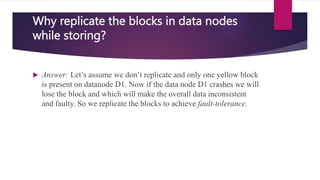 Why replicate the blocks in data nodes
while storing?
 Answer: Let’s assume we don’t replicate and only one yellow block
is present on datanode D1. Now if the data node D1 crashes we will
lose the block and which will make the overall data inconsistent
and faulty. So we replicate the blocks to achieve fault-tolerance.
 