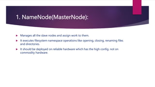 1. NameNode(MasterNode):
 Manages all the slave nodes and assign work to them.
 It executes filesystem namespace operations like opening, closing, renaming files
and directories.
 It should be deployed on reliable hardware which has the high config. not on
commodity hardware.
 