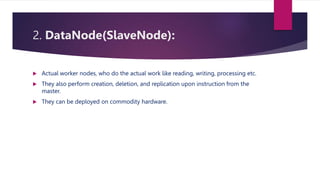 2. DataNode(SlaveNode):
 Actual worker nodes, who do the actual work like reading, writing, processing etc.
 They also perform creation, deletion, and replication upon instruction from the
master.
 They can be deployed on commodity hardware.
 