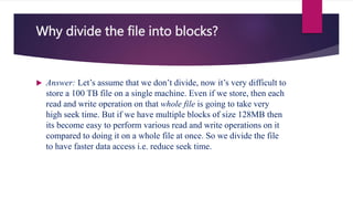 Why divide the file into blocks?
 Answer: Let’s assume that we don’t divide, now it’s very difficult to
store a 100 TB file on a single machine. Even if we store, then each
read and write operation on that whole file is going to take very
high seek time. But if we have multiple blocks of size 128MB then
its become easy to perform various read and write operations on it
compared to doing it on a whole file at once. So we divide the file
to have faster data access i.e. reduce seek time.
 