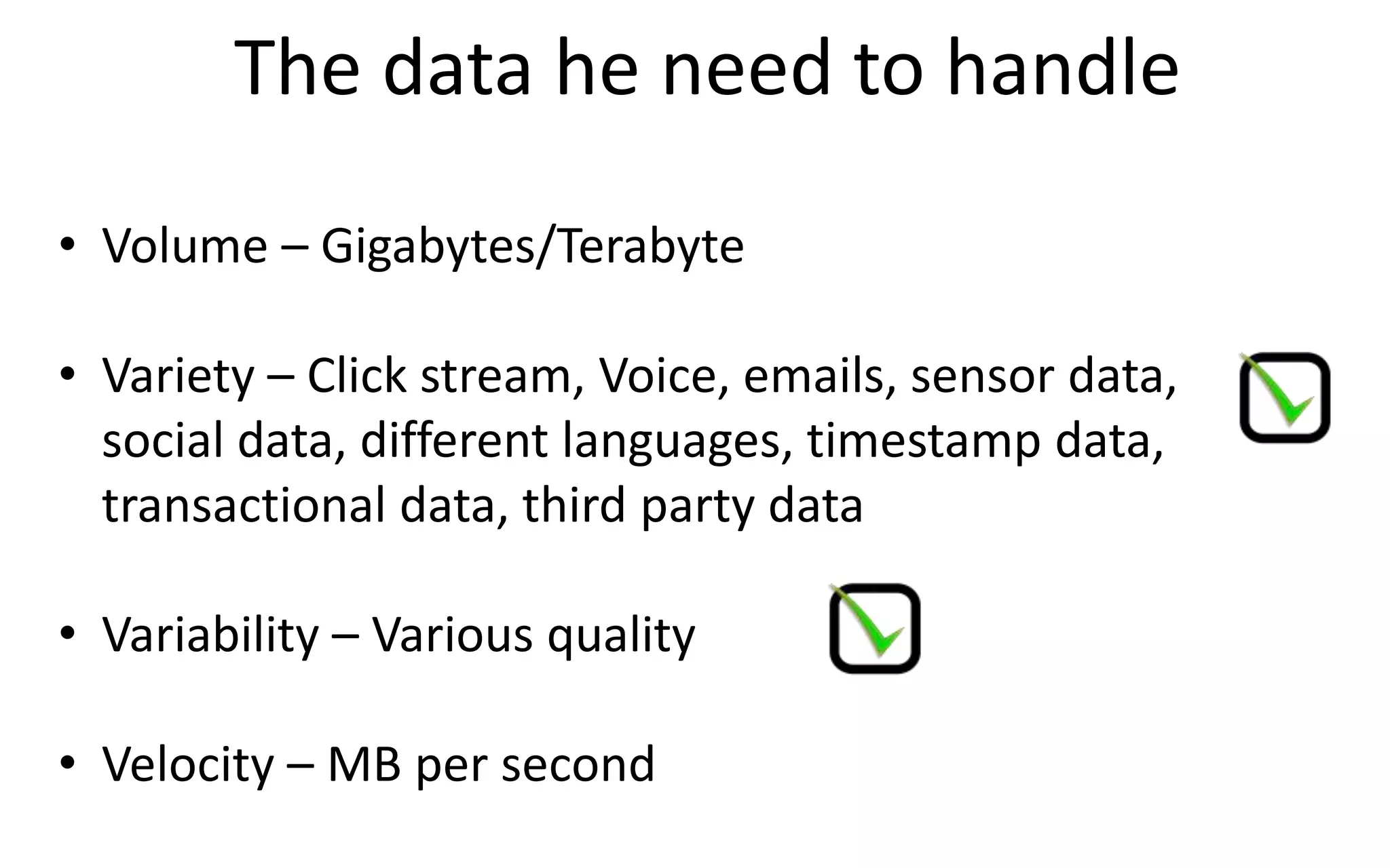 The data he need to handle
• Volume – Gigabytes/Terabyte
• Variety – Click stream, Voice, emails, sensor data,
social data, different languages, timestamp data,
transactional data, third party data
• Variability – Various quality
• Velocity – MB per second
 