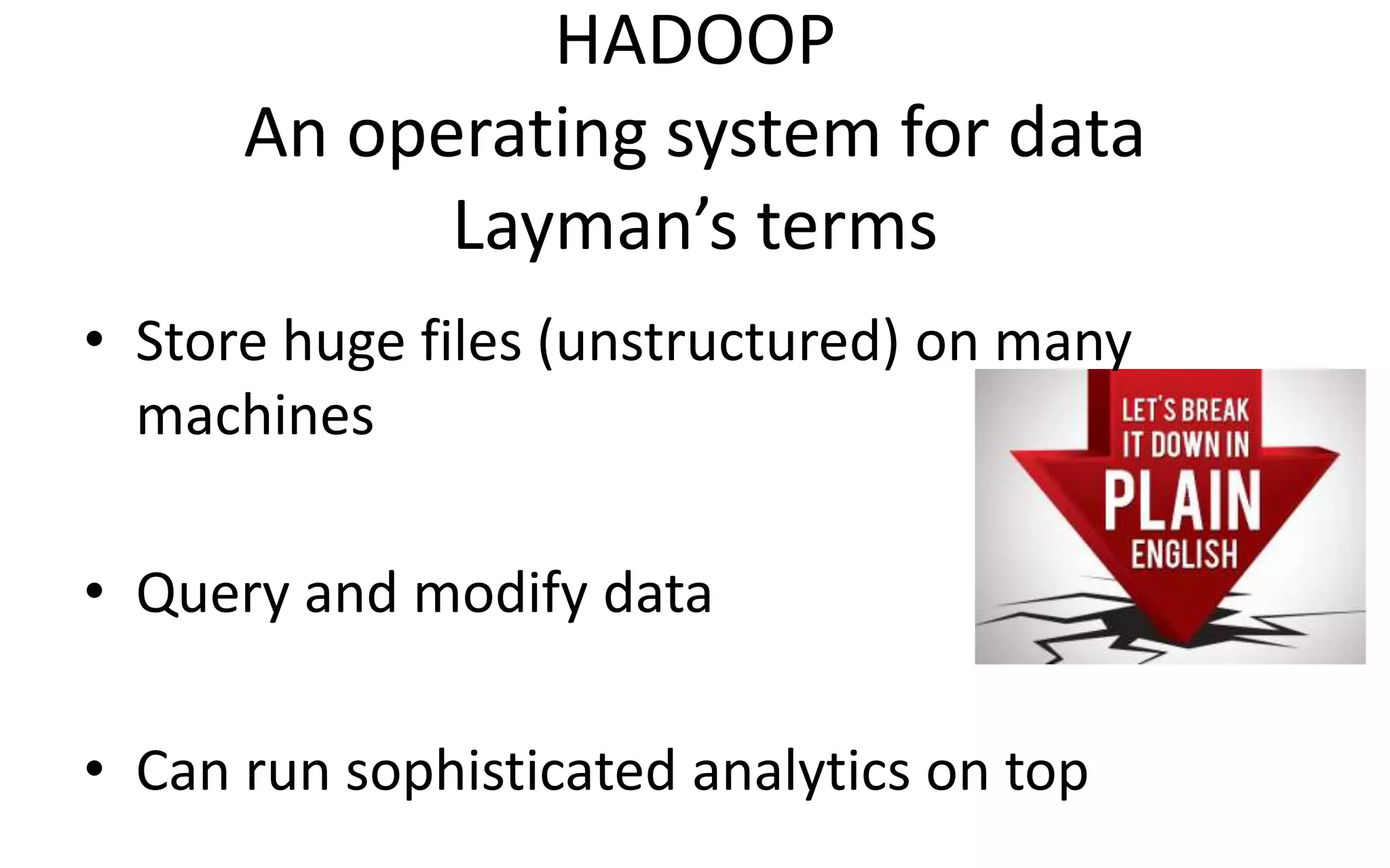 HADOOP
An operating system for data
Layman’s terms
• Store huge files (unstructured) on many
machines
• Query and modify data
• Can run sophisticated analytics on top
 