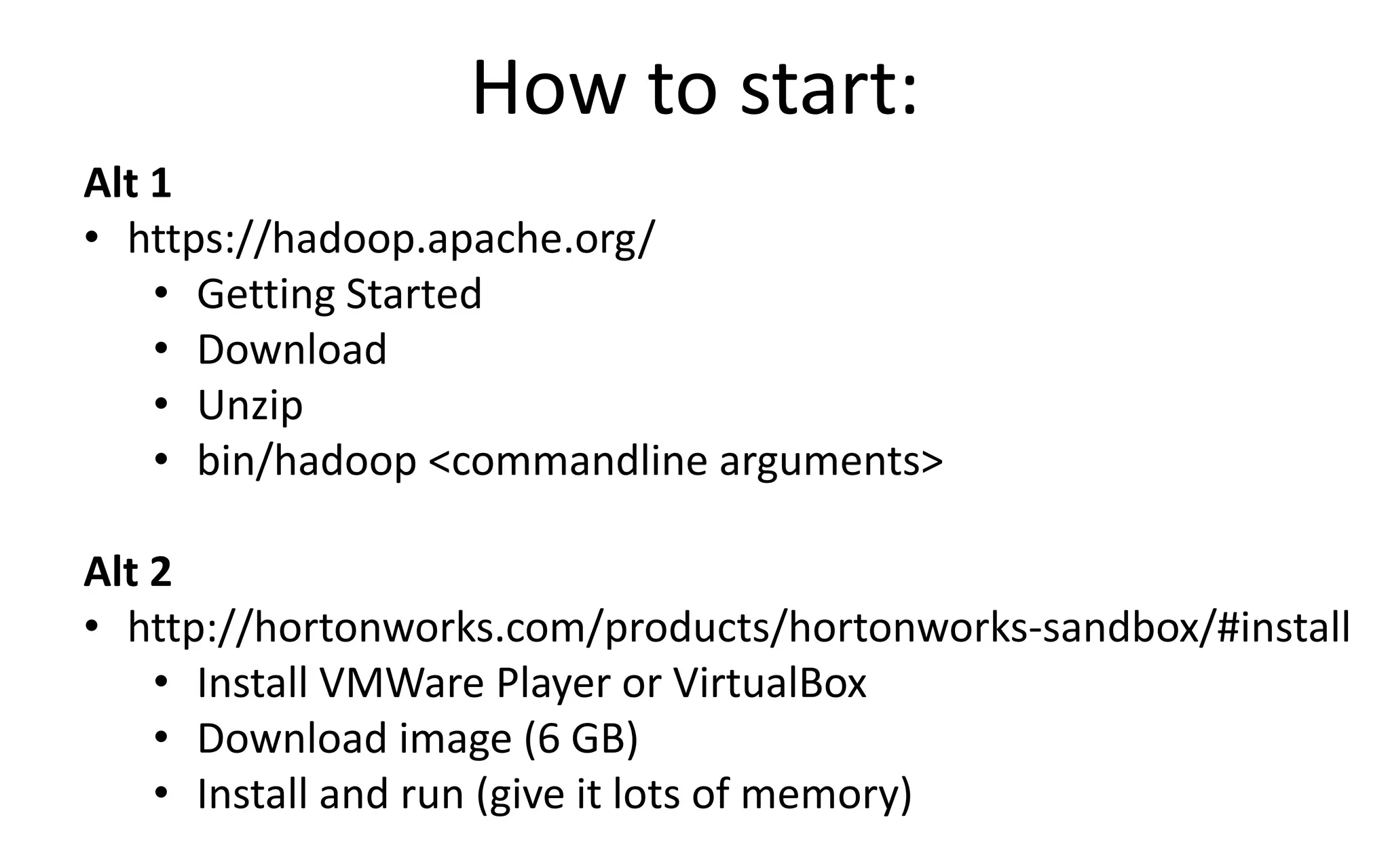 How to start:
Alt 1
• https://hadoop.apache.org/
• Getting Started
• Download
• Unzip
• bin/hadoop <commandline arguments>
Alt 2
• http://hortonworks.com/products/hortonworks-sandbox/#install
• Install VMWare Player or VirtualBox
• Download image (6 GB)
• Install and run (give it lots of memory)
 