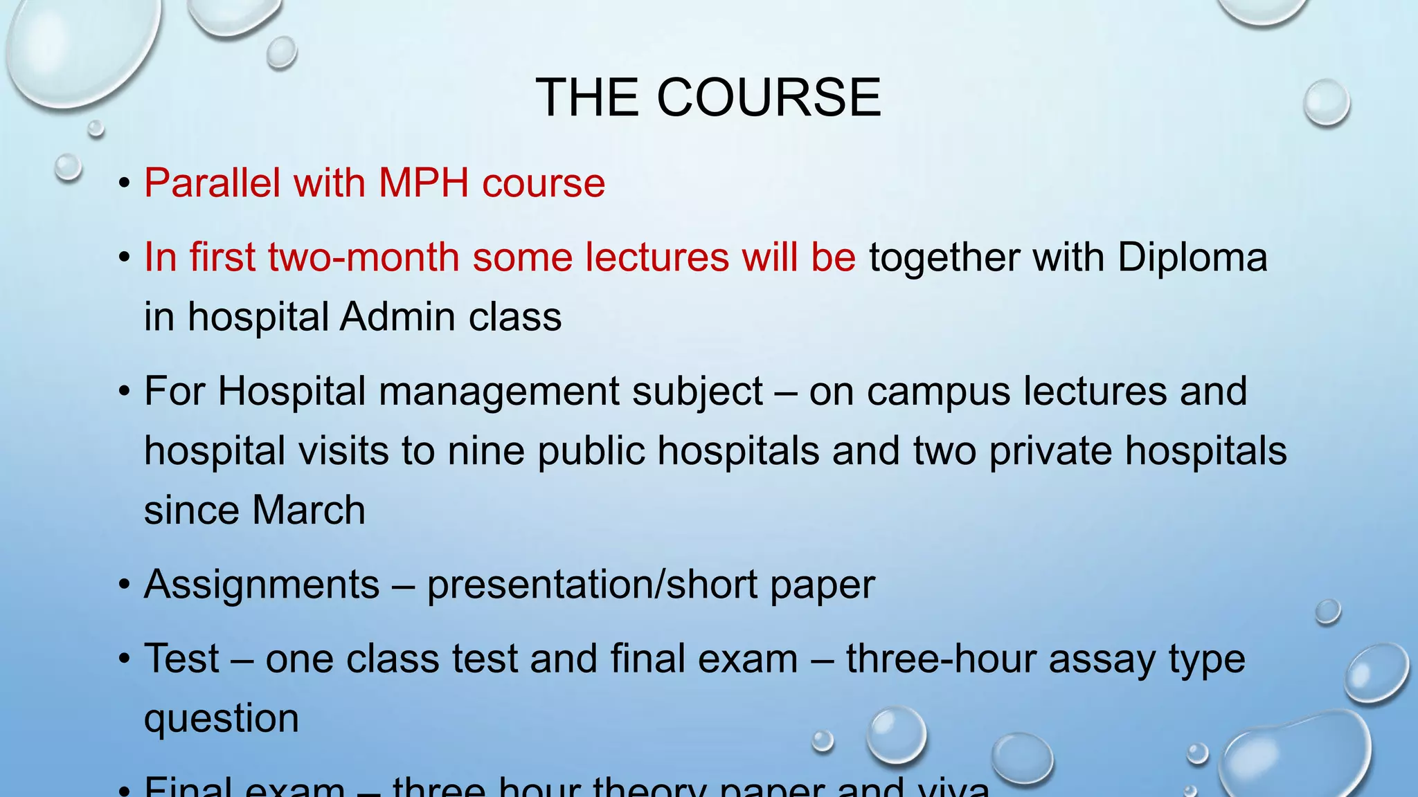 THE COURSE
• Parallel with MPH course
• In first two-month some lectures will be together with Diploma
in hospital Admin class
• For Hospital management subject – on campus lectures and
hospital visits to nine public hospitals and two private hospitals
since March
• Assignments – presentation/short paper
• Test – one class test and final exam – three-hour assay type
question
 