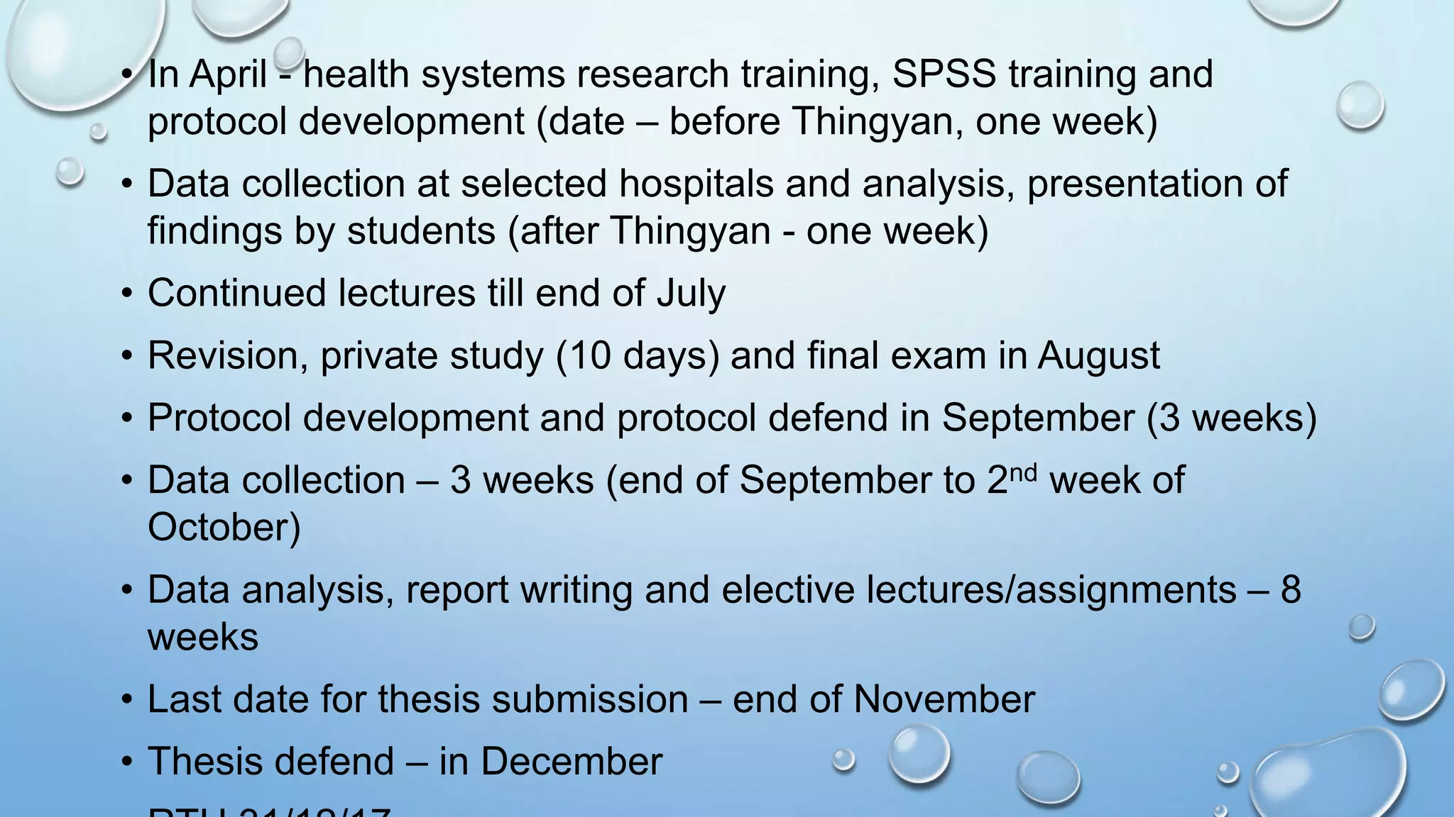 • In April - health systems research training, SPSS training and
protocol development (date – before Thingyan, one week)
• Data collection at selected hospitals and analysis, presentation of
findings by students (after Thingyan - one week)
• Continued lectures till end of July
• Revision, private study (10 days) and final exam in August
• Protocol development and protocol defend in September (3 weeks)
• Data collection – 3 weeks (end of September to 2nd week of
October)
• Data analysis, report writing and elective lectures/assignments – 8
weeks
• Last date for thesis submission – end of November
• Thesis defend – in December
 