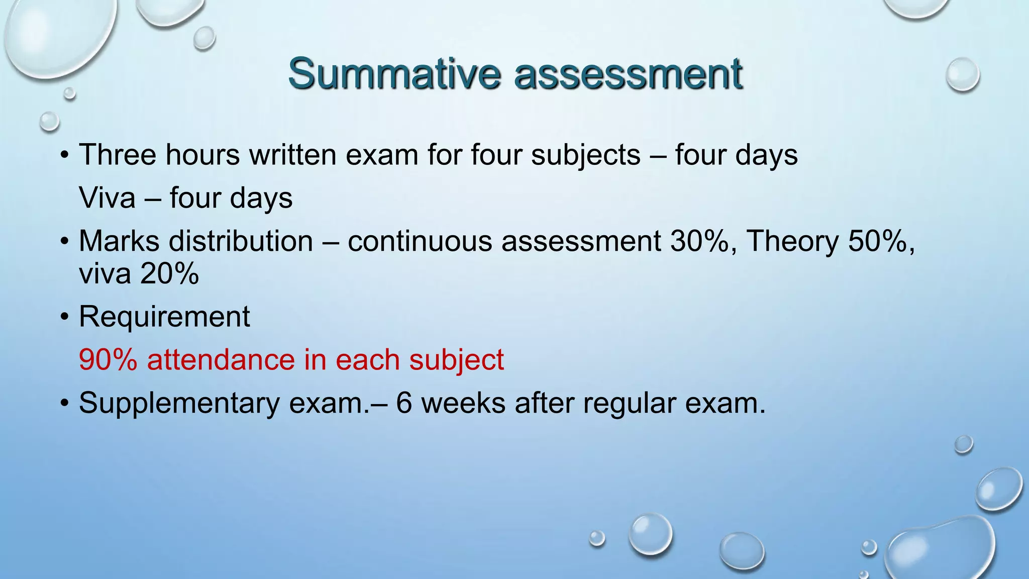 • Three hours written exam for four subjects – four days
Viva – four days
• Marks distribution – continuous assessment 30%, Theory 50%,
viva 20%
• Requirement
90% attendance in each subject
• Supplementary exam.– 6 weeks after regular exam.
Summative assessment
 
