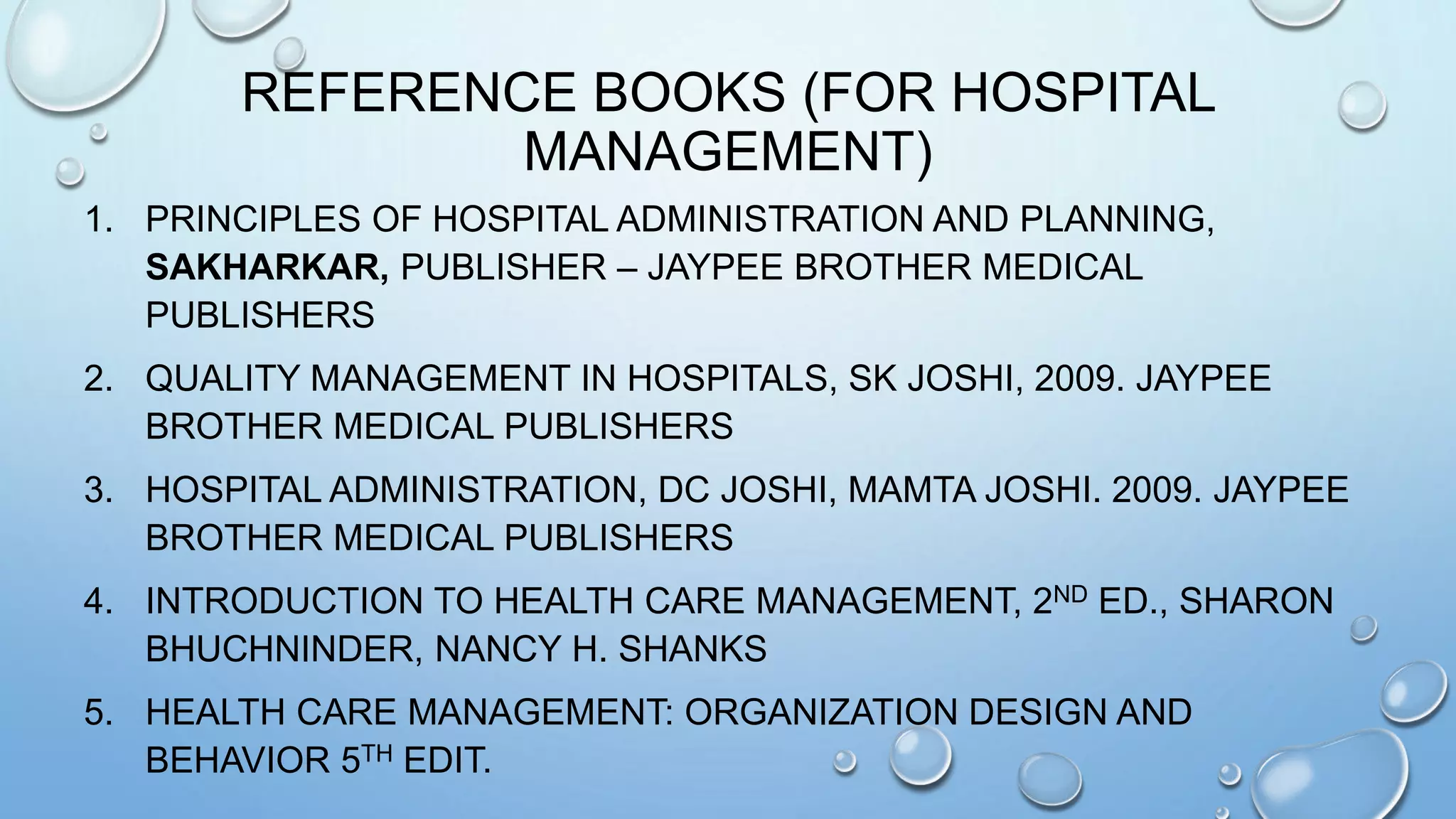 REFERENCE BOOKS (FOR HOSPITAL
MANAGEMENT)
1. PRINCIPLES OF HOSPITAL ADMINISTRATION AND PLANNING,
SAKHARKAR, PUBLISHER – JAYPEE BROTHER MEDICAL
PUBLISHERS
2. QUALITY MANAGEMENT IN HOSPITALS, SK JOSHI, 2009. JAYPEE
BROTHER MEDICAL PUBLISHERS
3. HOSPITAL ADMINISTRATION, DC JOSHI, MAMTA JOSHI. 2009. JAYPEE
BROTHER MEDICAL PUBLISHERS
4. INTRODUCTION TO HEALTH CARE MANAGEMENT, 2ND ED., SHARON
BHUCHNINDER, NANCY H. SHANKS
5. HEALTH CARE MANAGEMENT: ORGANIZATION DESIGN AND
BEHAVIOR 5TH EDIT.
 