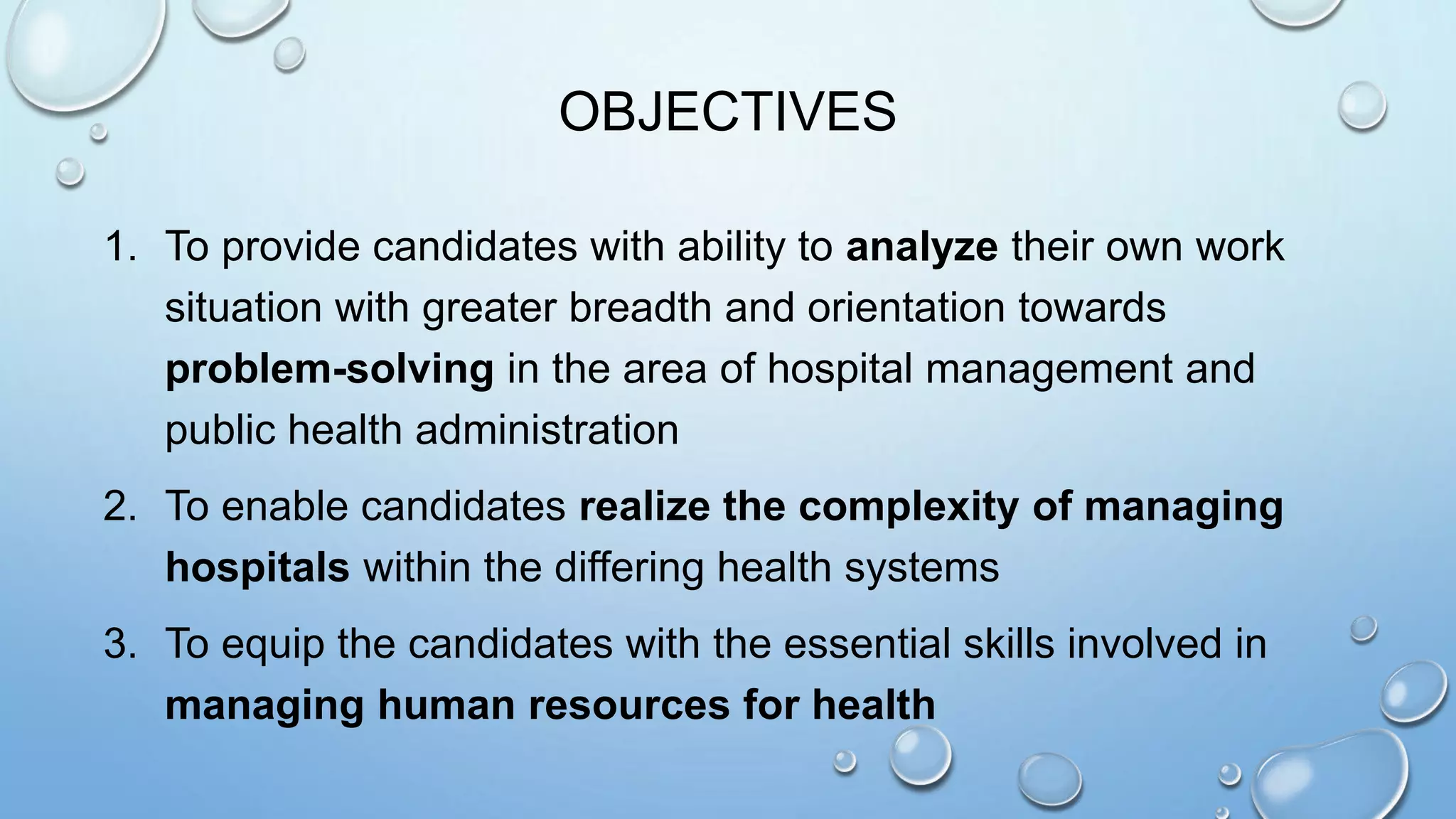 OBJECTIVES
1. To provide candidates with ability to analyze their own work
situation with greater breadth and orientation towards
problem-solving in the area of hospital management and
public health administration
2. To enable candidates realize the complexity of managing
hospitals within the differing health systems
3. To equip the candidates with the essential skills involved in
managing human resources for health
 