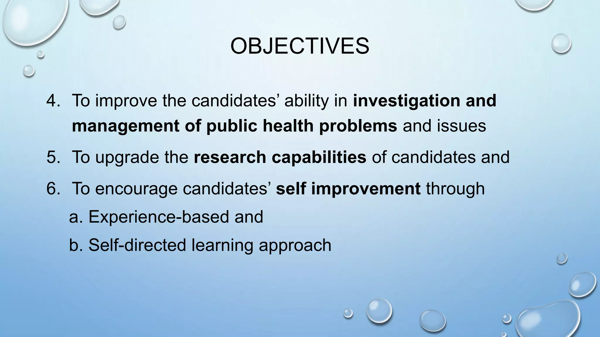 OBJECTIVES
4. To improve the candidates’ ability in investigation and
management of public health problems and issues
5. To upgrade the research capabilities of candidates and
6. To encourage candidates’ self improvement through
a. Experience-based and
b. Self-directed learning approach
 