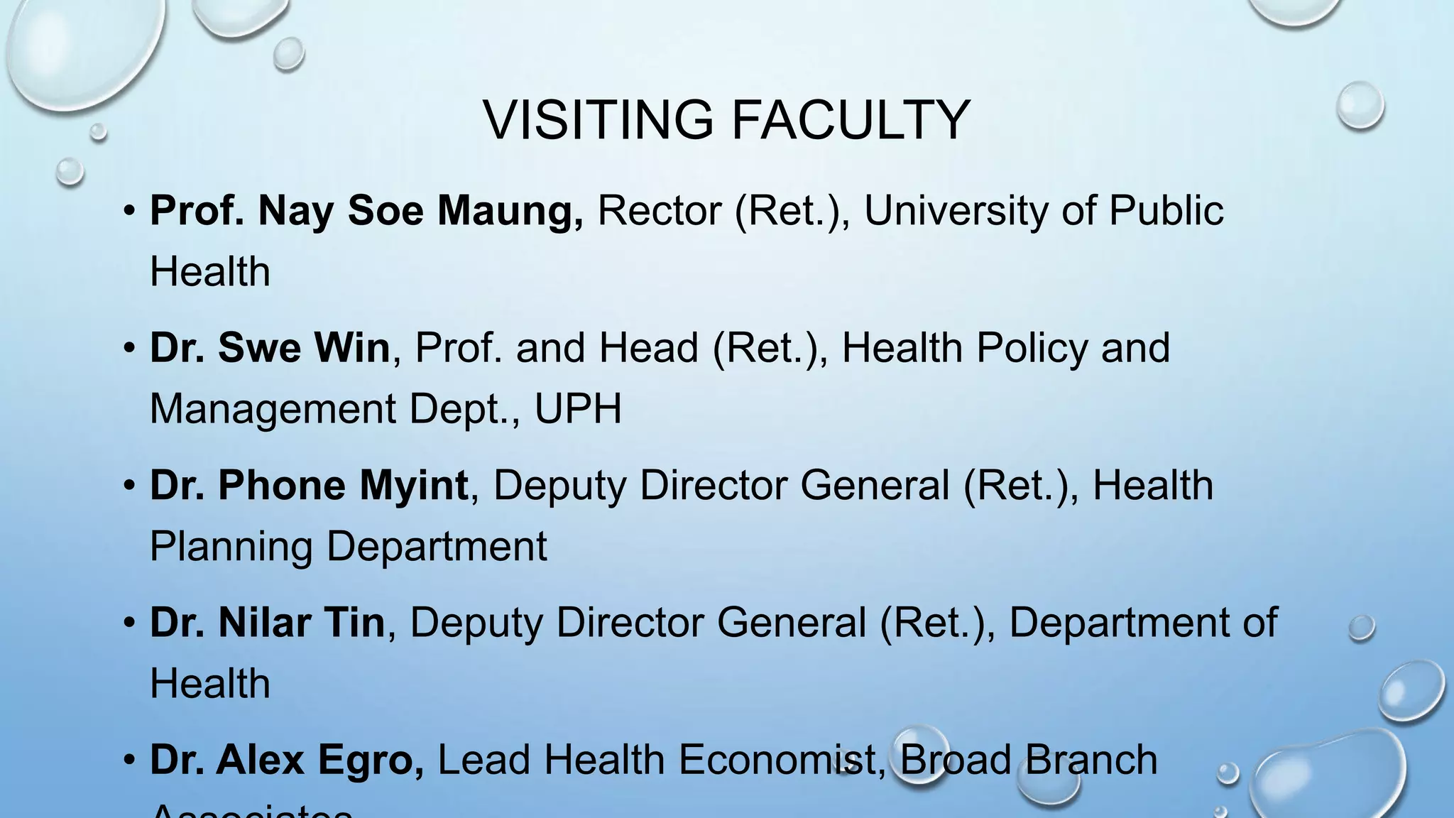 VISITING FACULTY
• Prof. Nay Soe Maung, Rector (Ret.), University of Public
Health
• Dr. Swe Win, Prof. and Head (Ret.), Health Policy and
Management Dept., UPH
• Dr. Phone Myint, Deputy Director General (Ret.), Health
Planning Department
• Dr. Nilar Tin, Deputy Director General (Ret.), Department of
Health
• Dr. Alex Egro, Lead Health Economist, Broad Branch
 